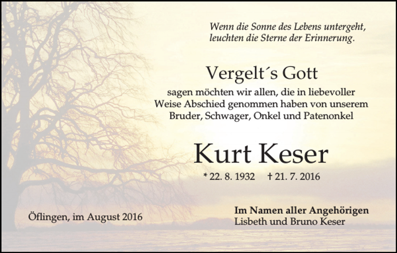 <p>Wenn die Sonne des Lebens untergeht,<br />leuchten die Sterne der Erinnerung.</p><p>Vergelt´s Gott<br />sagen möchten wir allen, die in liebevoller<br />Weise Abschied genommen haben von unserem<br />Bruder, Schwager, Onkel und Patenonkel</p><p>Kurt Keser<br />* 22. 8. 1932</p><p>Öflingen, im August 2016</p><p>† 21. 7. 2016</p><p>Im Namen aller Angehörigen<br />Lisbeth und Bruno Keser</p>