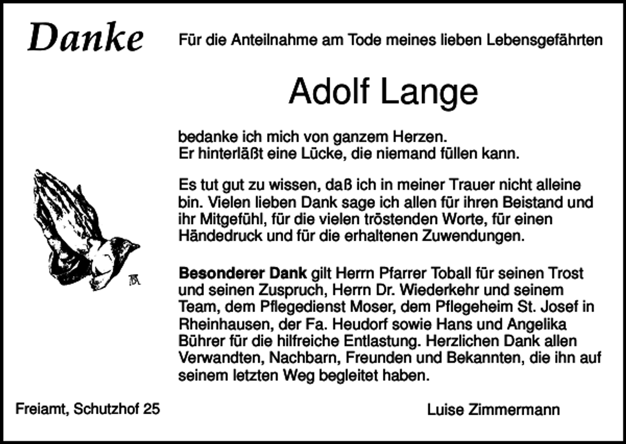 <p>Danke</p><p>Für die Anteilnahme am Tode meines lieben Lebensgefährten</p><p>Adolf Lange<br />bedanke ich mich von ganzem Herzen.<br />Er hinterläßt eine Lücke, die niemand füllen kann.<br />Es tut gut zu wissen, daß ich in meiner Trauer nicht alleine<br />bin. Vielen lieben Dank sage ich allen für ihren Beistand und<br />ihr Mitgefühl, für die vielen tröstenden Worte, für einen<br />Händedruck und für die erhaltenen Zuwendungen.<br />Besonderer Dank gilt Herrn Pfarrer Toball für seinen Trost<br />und seinen Zuspruch, Herrn Dr. Wiederkehr und seinem<br />Team, dem Pflegedienst Moser, dem Pflegeheim St. Josef in<br />Rheinhausen, der Fa. Heudorf sowie Hans und Angelika<br />Bührer für die hilfreiche Entlastung. Herzlichen Dank allen<br />Verwandten, Nachbarn, Freunden und Bekannten, die ihn auf<br />seinem letzten Weg begleitet haben.<br />Freiamt, Schutzhof 25</p><p>Luise Zimmermann</p>