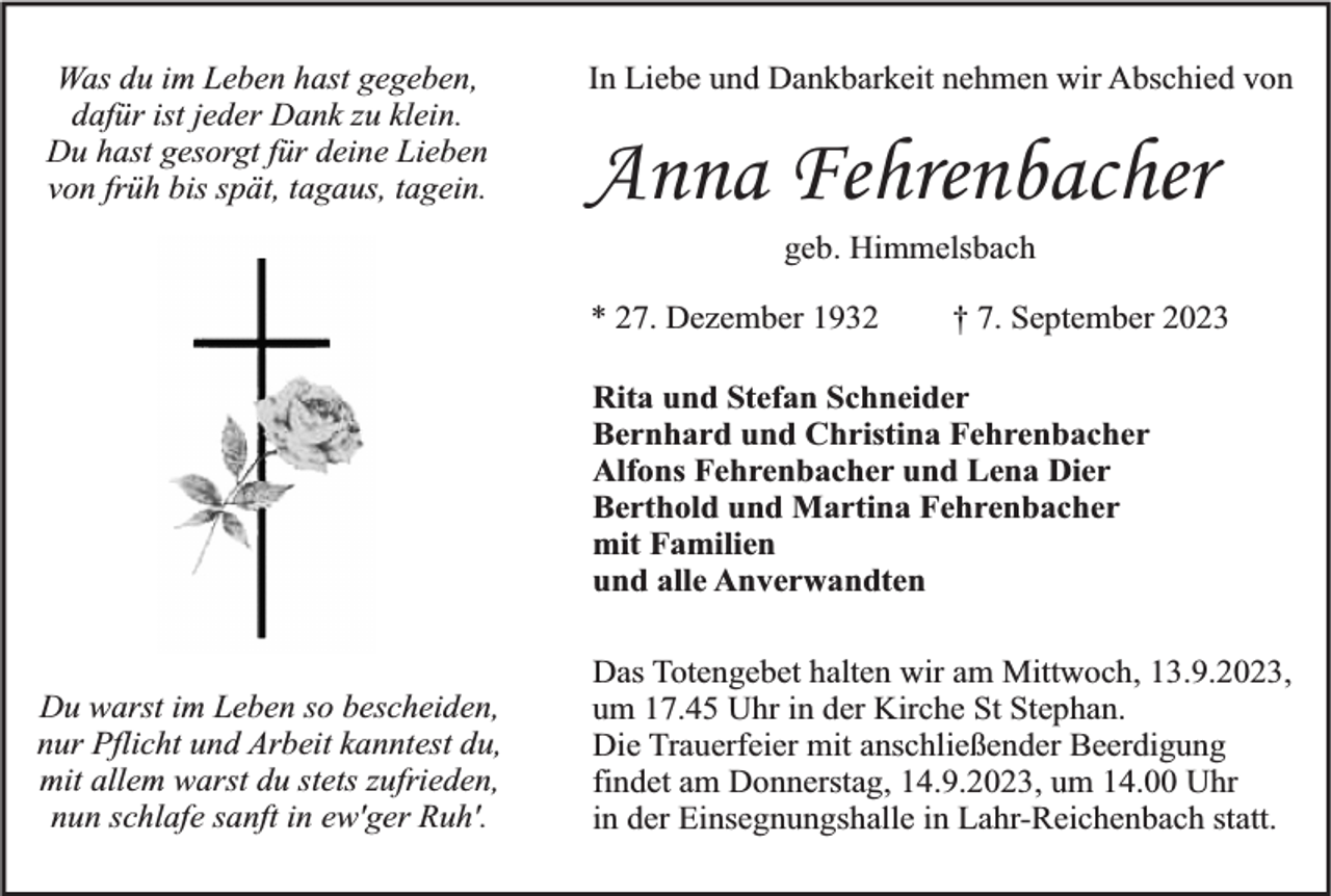 <p>Was du im Leben hast gegeben,<br />dafür ist jeder Dank zu klein.<br />Du hast gesorgt für deine Lieben<br />von früh bis spät, tagaus, tagein.</p><p>In Liebe und Dankbarkeit nehmen wir Abschied von</p><p>Anna Fehrenbacher<br />geb. Himmelsbach</p><p>* 27. Dezember 1932</p><p>† 7. September 2023</p><p>Rita und Stefan Schneider<br />Bernhard und Christina Fehrenbacher<br />Alfons Fehrenbacher und Lena Dier<br />Berthold und Martina Fehrenbacher<br />mit Familien<br />und alle Anverwandten<br />Du warst im Leben so bescheiden,<br />nur Pflicht und Arbeit kanntest du,<br />mit allem warst du stets zufrieden,<br />nun schlafe sanft in ew'ger Ruh'.</p><p>Das Totengebet halten wir am Mittwoch, 13.9.2023,<br />um 17.45 Uhr in der Kirche St Stephan.<br />Die Trauerfeier mit anschließender Beerdigung<br />findet am Donnerstag, 14.9.2023, um 14.00 Uhr<br />in der Einsegnungshalle in Lahr-Reichenbach statt.</p>