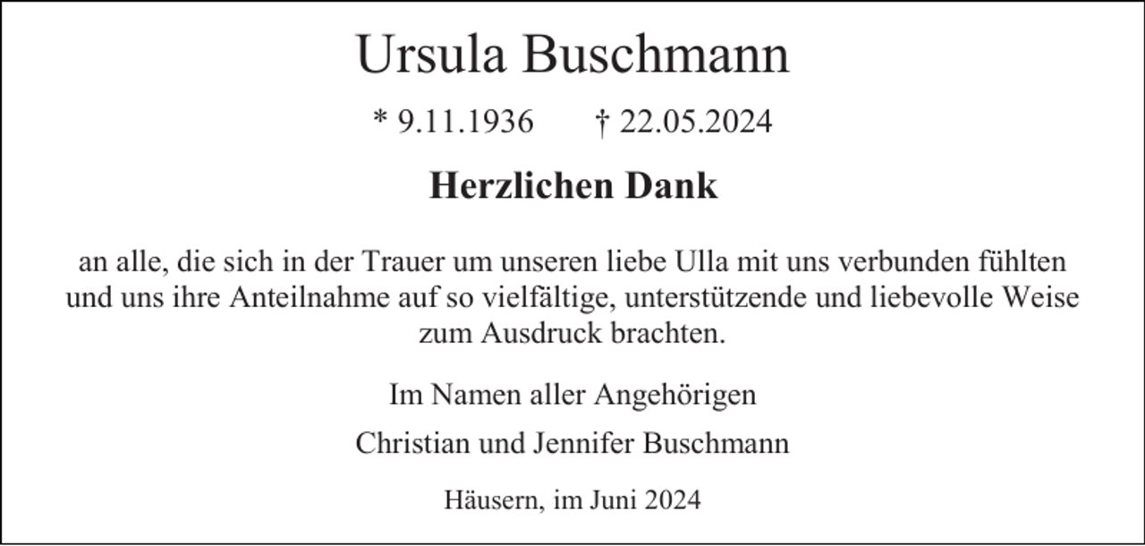 <p>Ursula Buschmann<br />* 9.11.1936</p><p>† 22.05.2024</p><p>Herzlichen Dank<br />an alle, die sich in der Trauer um unseren liebe Ulla mit uns verbunden fühlten<br />und uns ihre Anteilnahme auf so vielfältige, unterstützende und liebevolle Weise<br />zum Ausdruck brachten.<br />Im Namen aller Angehörigen<br />Christian und Jennifer Buschmann<br />Häusern, im Juni 2024</p>