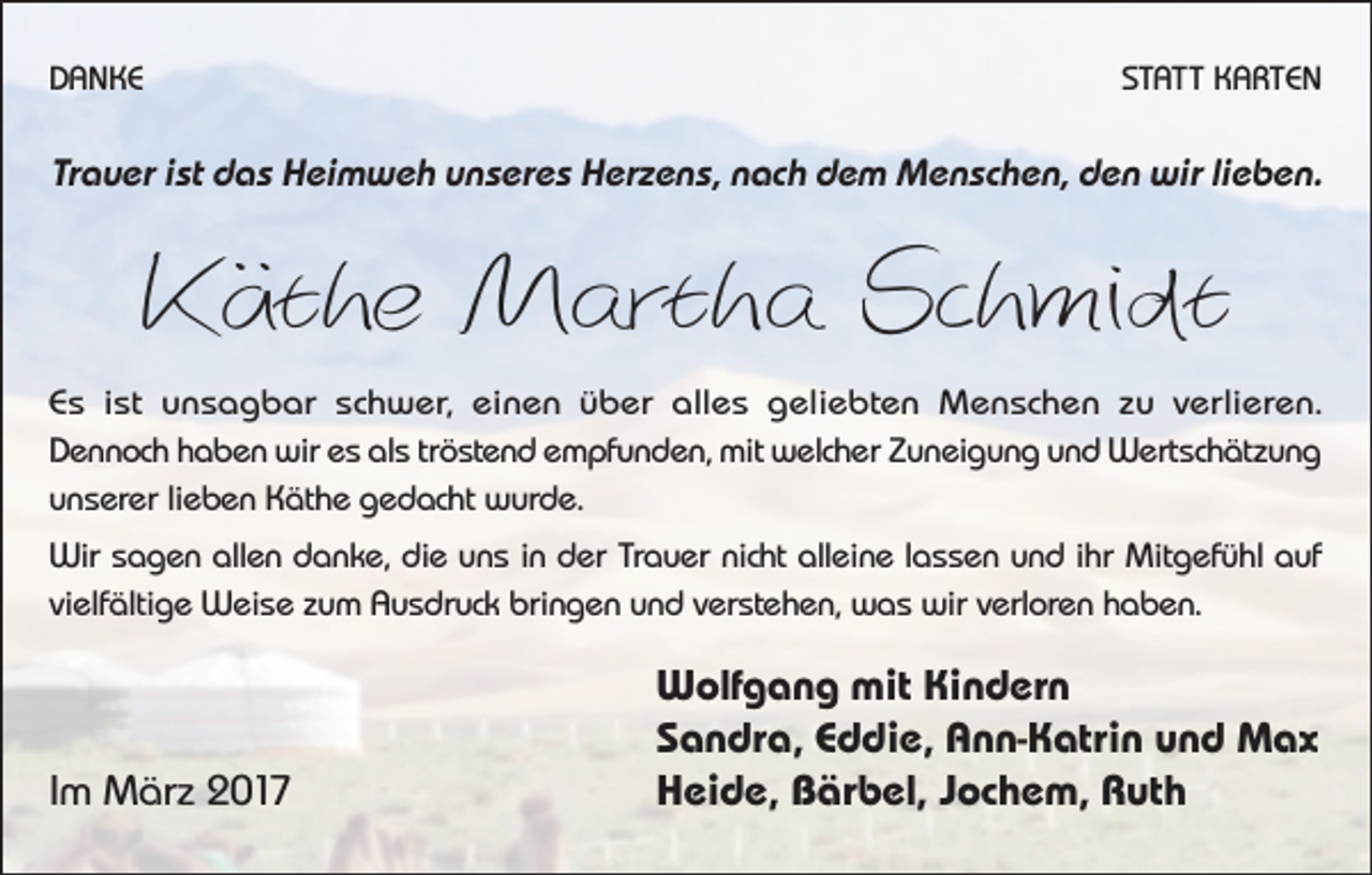 <p>DANKE</p><p>STATT KARTEN</p><p>Trauer ist das Heimweh unseres Herzens, nach dem Menschen, den wir lieben.</p><p>Käthe Martha Schmidt<br />Es ist unsagbar schwer, einen über alles geliebten Menschen zu verlieren.<br />Dennoch haben wir es als tröstend empfunden, mit welcher Zuneigung und Wertschätzung<br />unserer lieben Käthe gedacht wurde.<br />Wir sagen allen danke, die uns in der Trauer nicht alleine lassen und ihr ­Mitgefühl auf<br />vielfältige Weise zum Ausdruck bringen und verstehen, was wir verloren haben.</p><p>Im März 2017</p><p>Wolfgang mit Kindern<br />Sandra, Eddie, Ann-Katrin und Max<br />Heide, Bärbel, Jochem, Ruth</p>
