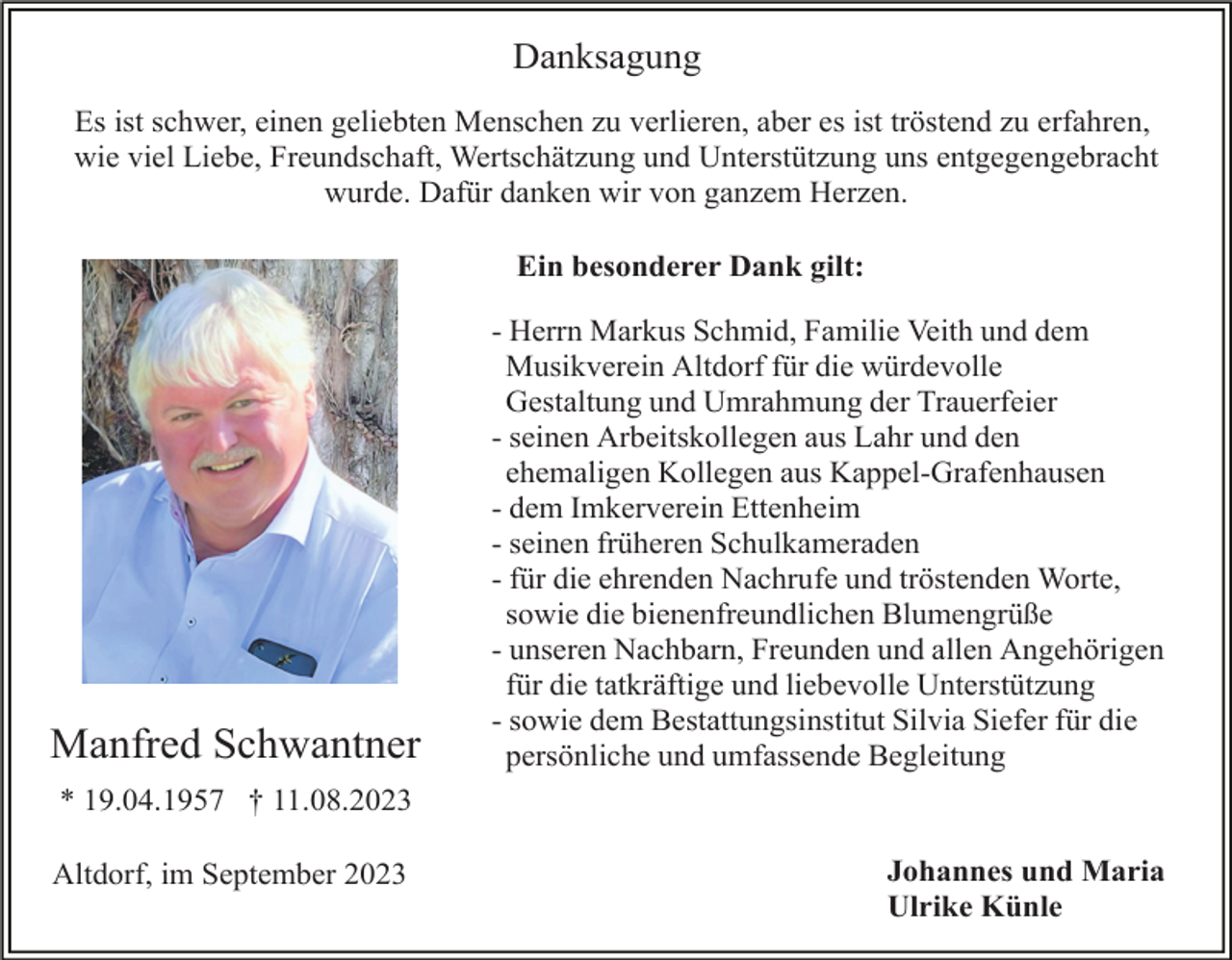 <p>Danksagung<br />Es ist schwer, einen geliebten Menschen zu verlieren, aber es ist tröstend zu erfahren,<br />wie viel Liebe, Freundschaft, Wertschätzung und Unterstützung uns entgegengebracht<br />wurde. Dafür danken wir von ganzem Herzen.<br />Ein besonderer Dank gilt:</p><p>Manfred Schwantner</p><p>- Herrn Markus Schmid, Familie Veith und dem<br />Musikverein Altdorf für die würdevolle<br />Gestaltung und Umrahmung der Trauerfeier<br />- seinen Arbeitskollegen aus Lahr und den<br />ehemaligen Kollegen aus Kappel-Grafenhausen<br />- dem Imkerverein Ettenheim<br />- seinen früheren Schulkameraden<br />- für die ehrenden Nachrufe und tröstenden Worte,<br />sowie die bienenfreundlichen Blumengrüße<br />- unseren Nachbarn, Freunden und allen Angehörigen<br />für die tatkräftige und liebevolle Unterstützung<br />- sowie dem Bestattungsinstitut Silvia Siefer für die<br />persönliche und umfassende Begleitung</p><p>* 19.04.1957 † 11.08.2023<br />Altdorf, im September 2023</p><p>Johannes und Maria<br />Ulrike Künle</p>