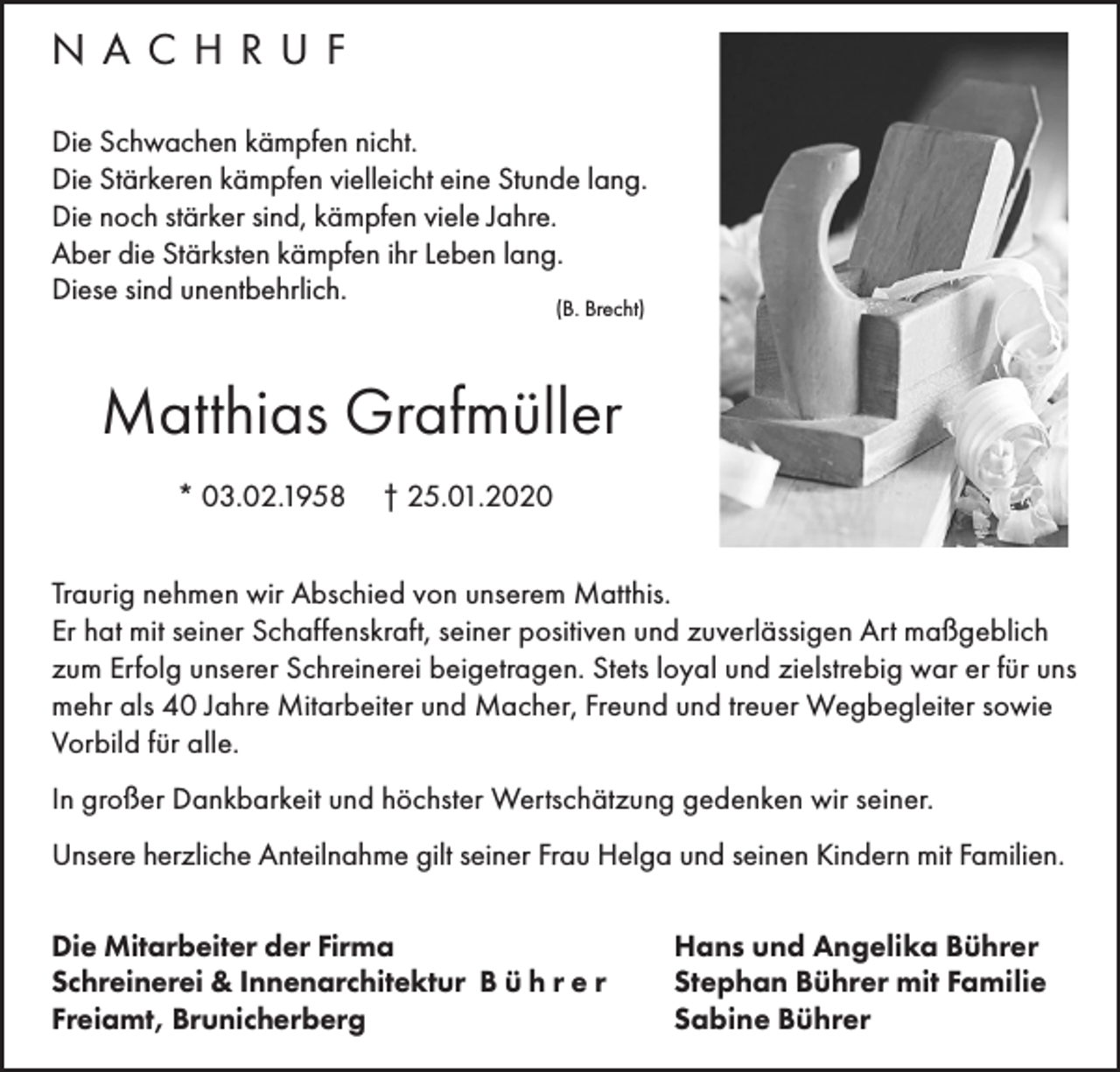 <p>NACHRUF<br />Die Schwachen kämpfen nicht.<br />Die Stärkeren kämpfen vielleicht eine Stunde lang.<br />Die noch stärker sind, kämpfen viele Jahre.<br />Aber die Stärksten kämpfen ihr Leben lang.<br />Diese sind unentbehrlich.<br />(B. Brecht)</p><p>Matthias Grafmüller<br />* 03.02.1958</p><p>† 25.01.2020</p><p>Traurig nehmen wir Abschied von unserem Matthis.<br />Er hat mit seiner Schaffenskraft, seiner positiven und zuverlässigen Art maßgeblich<br />zum Erfolg unserer Schreinerei beigetragen. Stets loyal und zielstrebig war er für uns<br />mehr als 40 Jahre Mitarbeiter und Macher, Freund und treuer Wegbegleiter sowie<br />Vorbild für alle.<br />In großer Dankbarkeit und höchster Wertschätzung gedenken wir seiner.<br />Unsere herzliche Anteilnahme gilt seiner Frau Helga und seinen Kindern mit Familien.<br />Die Mitarbeiter der Firma<br />Schreinerei &amp; Innenarchitektur B ü h r e r<br />Freiamt, Brunicherberg</p><p>Hans und Angelika Bührer<br />Stephan Bührer mit Familie<br />Sabine Bührer</p>