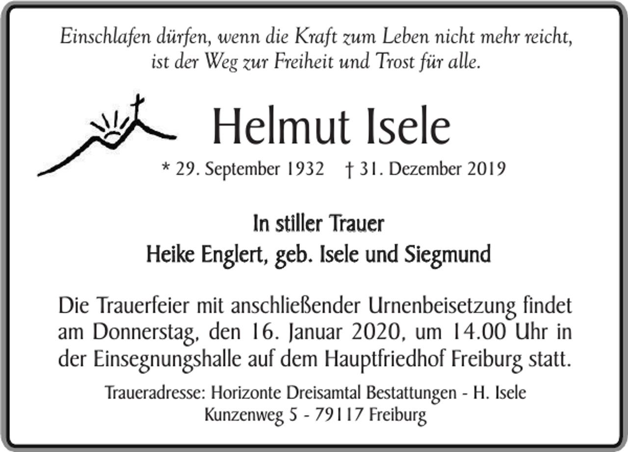 <p>Einschlafen dürfen, wenn die Kraft zum Leben nicht mehr reicht,<br />ist der Weg zur Freiheit und Trost für alle.</p><p>Helmut Isele</p><p>* 29. September 1932 † 31. Dezember 2019</p><p>In stiller Trauer<br />Heike Englert, geb. Isele und Siegmund<br />Die Trauerfeier mit anschließender Urnenbeisetzung findet<br />am Donnerstag, den 16. Januar 2020, um 14.00 Uhr in<br />der Einsegnungshalle auf dem Hauptfriedhof Freiburg statt.<br />Traueradresse: Horizonte Dreisamtal Bestattungen - H. Isele<br />Kunzenweg 5 - 79117 Freiburg</p>