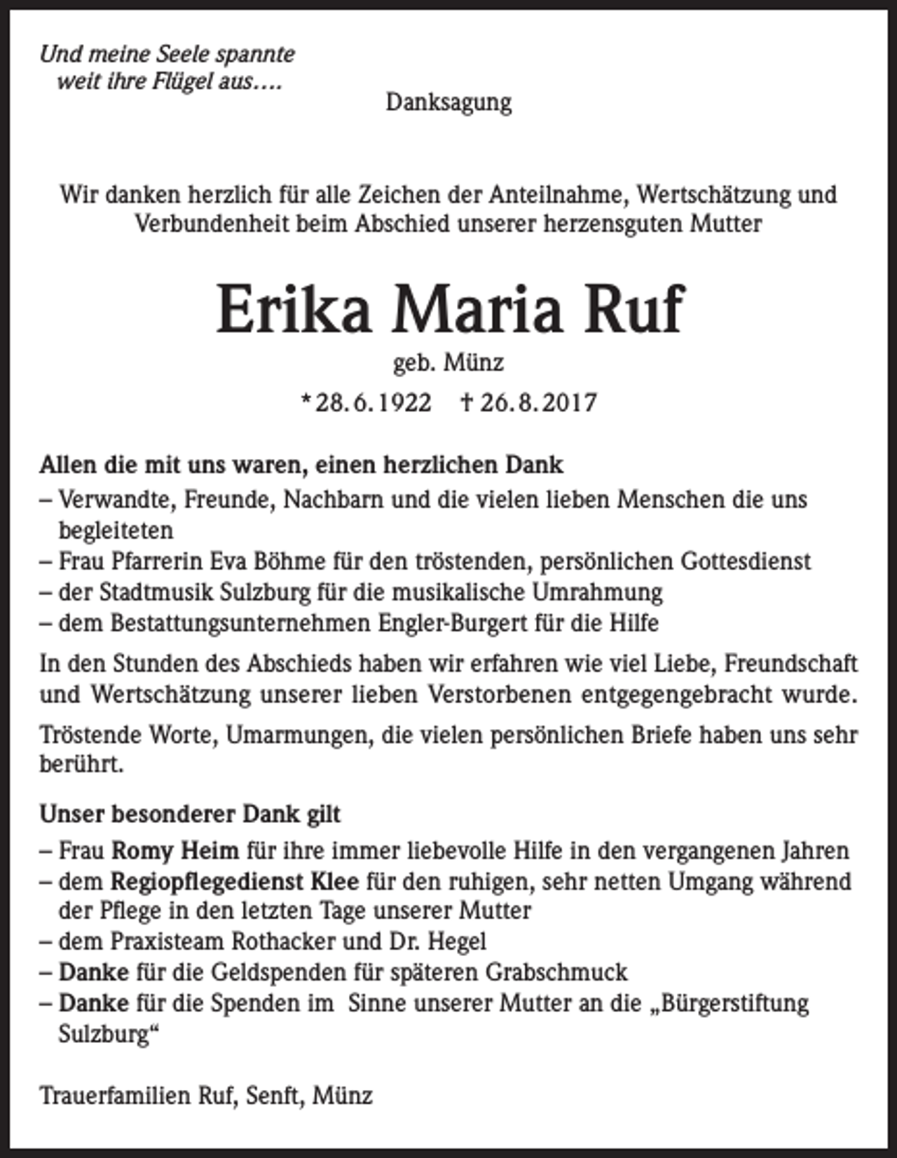<p>Und meine Seele spannte<br />weit ihre Flügel aus….</p><p>Danksagung</p><p>Wir danken herzlich für alle Zeichen der Anteilnahme, Wertschätzung und<br />Verbundenheit beim Abschied unserer herzensguten Mutter</p><p>Erika Maria Ruf<br />geb. Münz</p><p>* 28. 6. 1922</p><p>† 26. 8. 2017</p><p>Allen die mit uns waren, einen herzlichen Dank<br />– Verwandte, Freunde, Nachbarn und die vielen lieben Menschen die uns<br />begleiteten<br />– Frau Pfarrerin Eva Böhme für den tröstenden, persönlichen Gottesdienst<br />– der Stadtmusik Sulzburg für die musikalische Umrahmung<br />– dem Bestattungsunternehmen Engler-Burgert für die Hilfe<br />In den Stunden des Abschieds haben wir erfahren wie viel Liebe, Freundschaft<br />und Wertschätzung unserer lieben Verstorbenen entgegengebracht wurde.<br />Tröstende Worte, Umarmungen, die vielen persönlichen Briefe haben uns sehr<br />berührt.<br />Unser besonderer Dank gilt<br />– Frau Romy Heim für ihre immer liebevolle Hilfe in den vergangenen Jahren<br />– dem Regiopflegedienst Klee für den ruhigen, sehr netten Umgang während<br />der Pflege in den letzten Tage unserer Mutter<br />– dem Praxisteam Rothacker und Dr. Hegel<br />– Danke für die Geldspenden für späteren Grabschmuck<br />– Danke für die Spenden im Sinne unserer Mutter an die „Bürgerstiftung<br />Sulzburg“<br />Trauerfamilien Ruf, Senft, Münz</p>