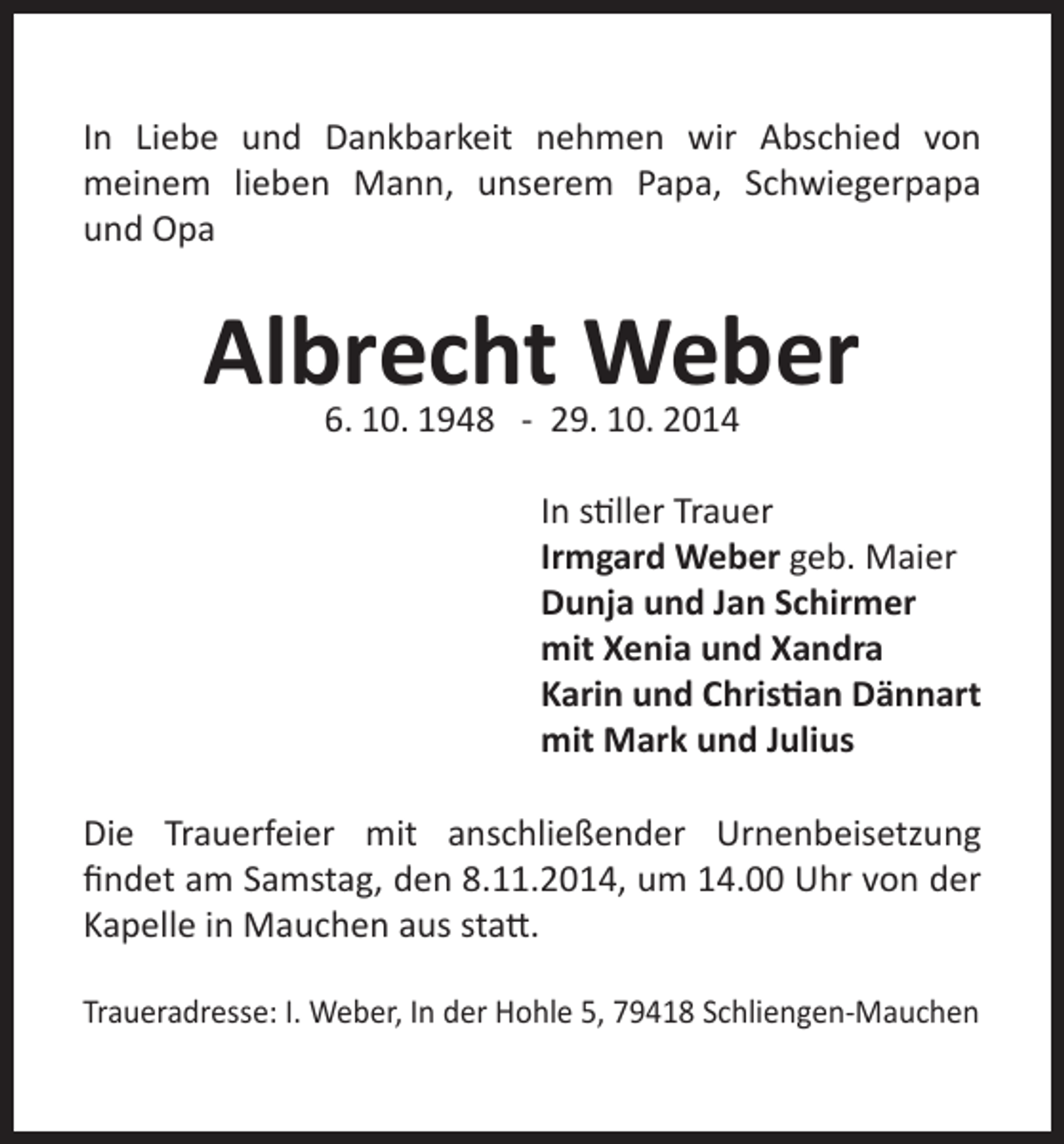 <p>In Liebe und Dankbarkeit nehmen wir Abschied von<br />meinem lieben Mann, unserem Papa, Schwiegerpapa<br />und Opa</p><p>Albrecht Weber<br />6. 10. 1948 - 29. 10. 2014</p><p>In stiller Trauer<br />Irmgard Weber geb. Maier<br />Dunja und Jan Schirmer<br />mit Xenia und Xandra<br />Karin und Christian Dännart<br />mit Mark und Julius<br />Die Trauerfeier mit anschließender Urnenbeisetzung<br />findet am Samstag, den 8.11.2014, um 14.00 Uhr von der<br />Kapelle in Mauchen aus statt.<br />Traueradresse: I. Weber, In der Hohle 5, 79418 Schliengen-Mauchen</p>