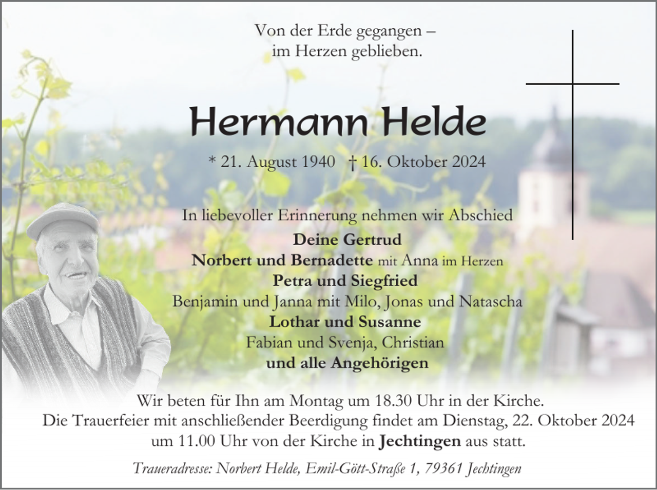 <p>Von der Erde gegangen –<br />im Herzen geblieben.</p><p>Hermann Helde<br />* 21. August 1940 † 16. Oktober 2024<br />In liebevoller Erinnerung nehmen wir Abschied<br />Deine Gertrud<br />Norbert und Bernadette mit Anna im Herzen<br />Petra und Siegfried<br />Benjamin und Janna mit Milo, Jonas und Natascha<br />Lothar und Susanne<br />Fabian und Svenja, Christian<br />und alle Angehörigen<br />Wir beten für Ihn am Montag um 18.30 Uhr in der Kirche.<br />Die Trauerfeier mit anschließender Beerdigung findet am Dienstag, 22. Oktober 2024<br />um 11.00 Uhr von der Kirche in Jechtingen aus statt.<br />Traueradresse: Norbert Helde, Emil-Gött-Straße 1, 79361 Jechtingen</p>