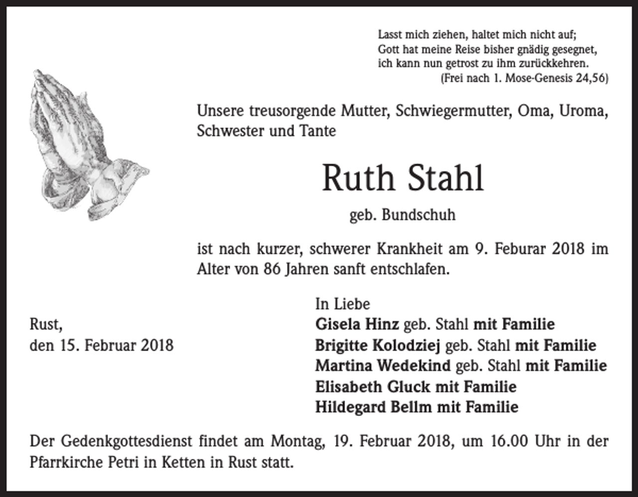 <p>Lasst mich ziehen, haltet mich nicht auf;<br />Gott hat meine Reise bisher gnädig gesegnet,<br />ich kann nun getrost zu ihm zurückkehren.</p><p>(Frei nach 1. Mose-Genesis 24,56)</p><p>Unsere treusorgende Mutter, Schwiegermutter, Oma, Uroma,<br />Schwester und Tante</p><p>Ruth Stahl<br />geb. Bundschuh<br />ist nach kurzer, schwerer Krankheit am 9. Feburar 2018 im<br />Alter von 86 Jahren sanft entschlafen.</p><p>In Liebe<br />Rust,<br />Gisela Hinz geb. Stahl mit Familie<br />den 15. Februar 2018 Brigitte Kolodziej geb. Stahl mit Familie<br />Martina Wedekind geb. Stahl mit Familie<br />Elisabeth Gluck mit Familie<br />Hildegard Bellm mit Familie<br />Der Gedenkgottesdienst findet am Montag, 19. Februar 2018, um 16.00 Uhr in der<br />Pfarrkirche Petri in Ketten in Rust statt.</p>