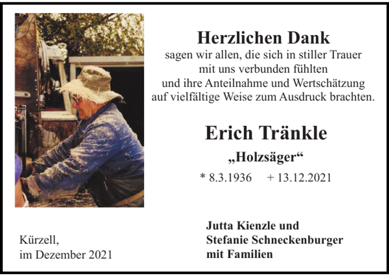 <p>Herzlichen Dank<br />sagen wir allen, die sich in stiller Trauer<br />mit uns verbunden fühlten<br />und ihre Anteilnahme und Wertschätzung<br />auf vielfältige Weise zum Ausdruck brachten.</p><p>Erich Tränkle<br />„Holzsäger“<br />* 8.3.1936</p><p>Kürzell,<br />im Dezember 2021</p><p>+ 13.12.2021</p><p>Jutta Kienzle und<br />Stefanie Schneckenburger<br />mit Familien</p>