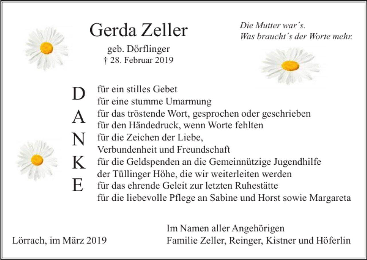 <p>Gerda Zeller</p><p>Die Mutter war´s.<br />Was braucht´s der Worte mehr.</p><p>geb. Dörflinger<br />† 28. Februar 2019</p><p>D<br />A<br />N<br />K<br />E</p><p>für ein stilles Gebet<br />für eine stumme Umarmung<br />für das tröstende Wort, gesprochen oder geschrieben<br />für den Händedruck, wenn Worte fehlten<br />für die Zeichen der Liebe,<br />Verbundenheit und Freundschaft<br />für die Geldspenden an die Gemeinnützige Jugendhilfe<br />der Tüllinger Höhe, die wir weiterleiten werden<br />für das ehrende Geleit zur letzten Ruhestätte<br />für die liebevolle Pflege an Sabine und Horst sowie Margareta</p><p>Lörrach, im März 2019</p><p>Im Namen aller Angehörigen<br />Familie Zeller, Reinger, Kistner und Höferlin</p>