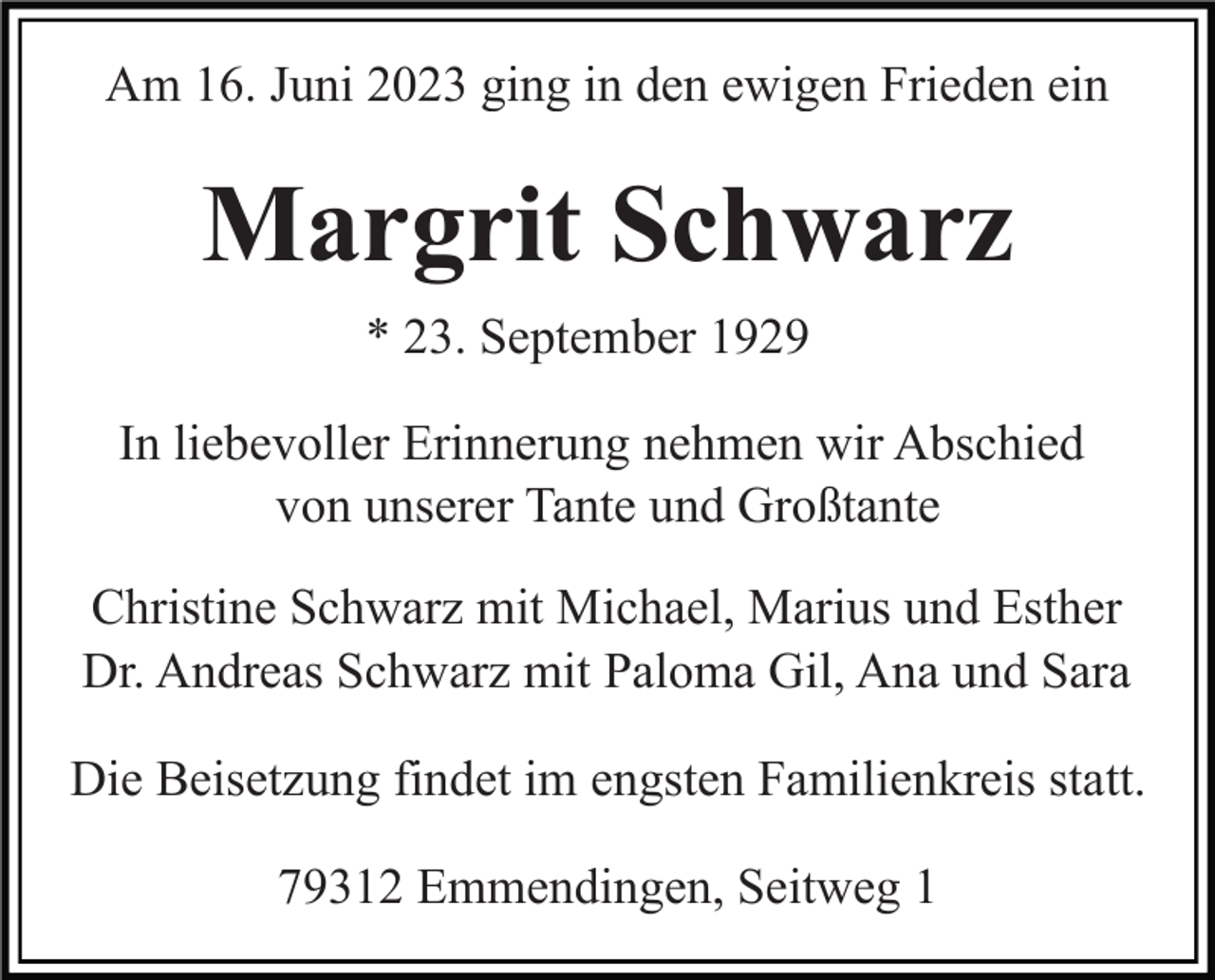 <p>Am 16. Juni 2023 ging in den ewigen Frieden ein</p><p>Margrit Schwarz<br />* 23. September 1929<br />In liebevoller Erinnerung nehmen wir Abschied<br />von unserer Tante und Großtante<br />Christine Schwarz mit Michael, Marius und Esther<br />Dr. Andreas Schwarz mit Paloma Gil, Ana und Sara<br />Die Beisetzung findet im engsten Familienkreis statt.<br />79312 Emmendingen, Seitweg 1</p>