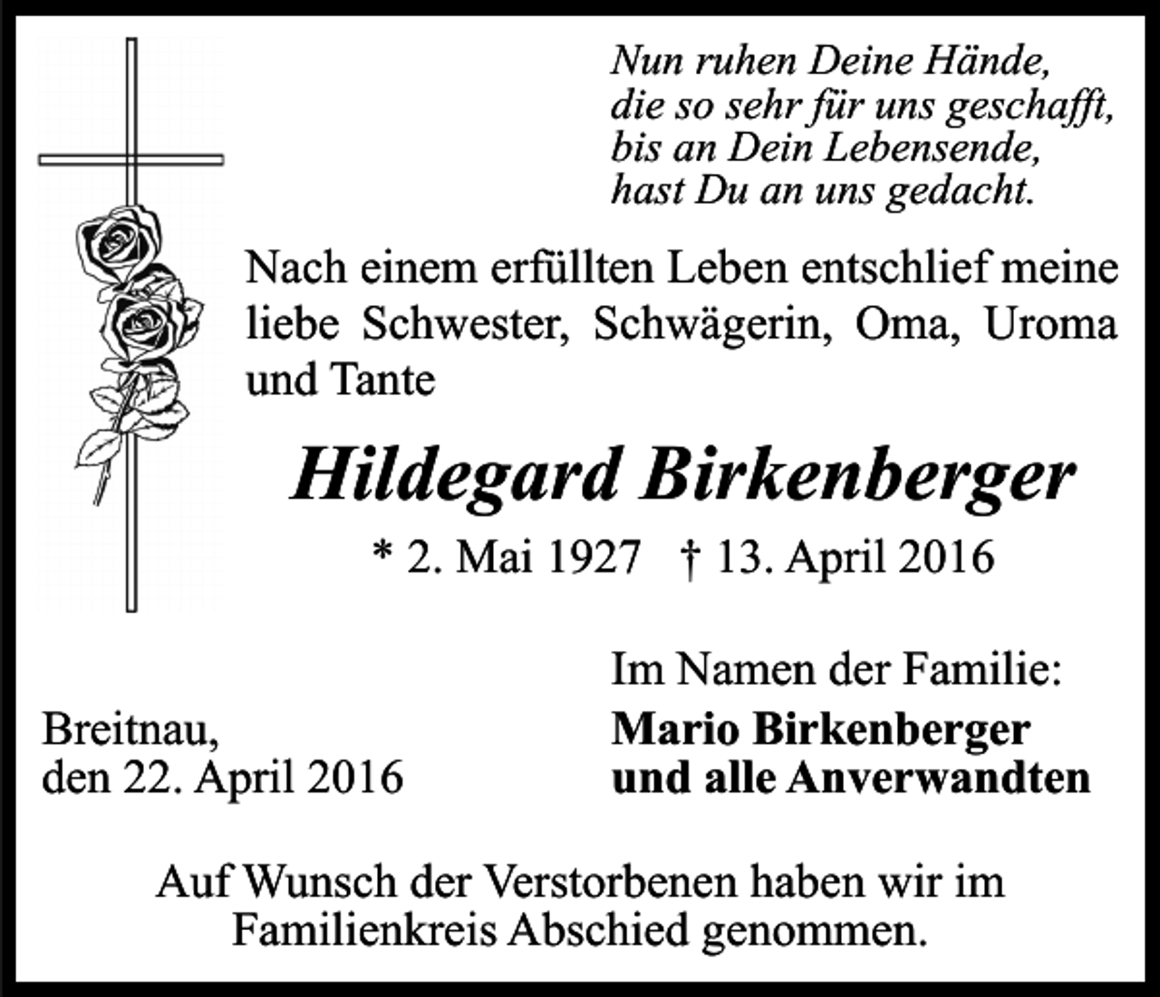 <p>Nun ruhen Deine Hände,<br />die so sehr für uns geschafft,<br />bis an Dein Lebensende,<br />hast Du an uns gedacht.</p><p>Nach einem erfüllten Leben entschlief meine<br />liebe Schwester, Schwägerin, Oma, Uroma<br />und Tante</p><p>Hildegard Birkenberger<br />* 2. Mai 1927 † 13. April 2016<br />Breitnau,<br />den 22. April 2016</p><p>Im Namen der Familie:<br />Mario Birkenberger<br />und alle Anverwandten</p><p>Auf Wunsch der Verstorbenen haben wir im<br />Familienkreis Abschied genommen.</p>