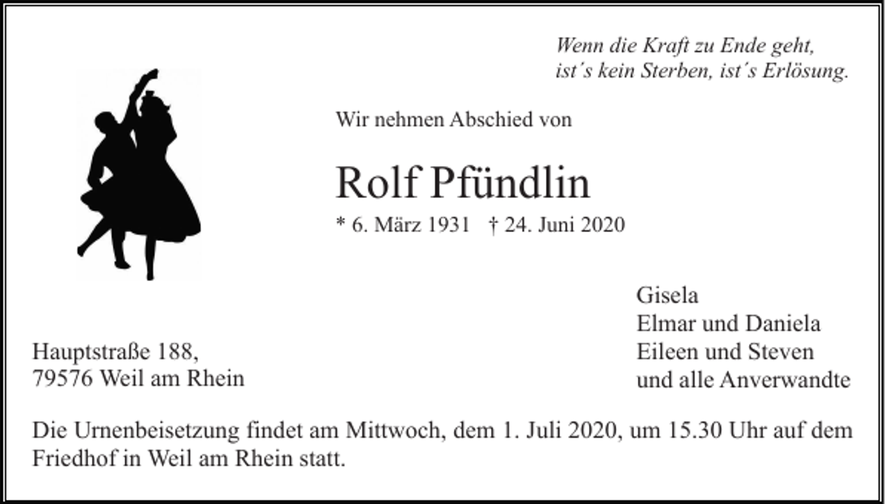 <p>Wenn die Kraft zu Ende geht,<br />ist´s kein Sterben, ist´s Erlösung.<br />Wir nehmen Abschied von</p><p>Rolf Pfündlin<br />* 6. März 1931 † 24. Juni 2020</p><p>Hauptstraße 188,<br />79576 Weil am Rhein</p><p>Gisela<br />Elmar und Daniela<br />Eileen und Steven<br />und alle Anverwandte</p><p>Die Urnenbeisetzung findet am Mittwoch, dem 1. Juli 2020, um 15.30 Uhr auf dem<br />Friedhof in Weil am Rhein statt.</p>