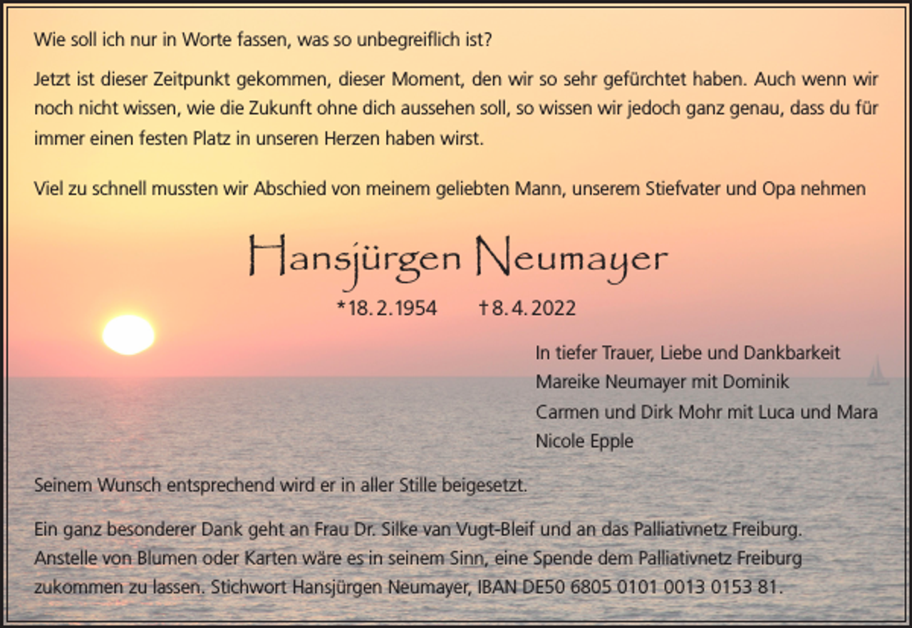 <p>Wie soll ich nur in Worte fassen, was so unbegreiflich ist?<br />Jetzt ist dieser Zeitpunkt gekommen, dieser Moment, den wir so sehr gefürchtet haben. Auch wenn wir<br />noch nicht wissen, wie die Zukunft ohne dich aussehen soll, so wissen wir jedoch ganz genau, dass du für<br />immer einen festen Platz in unseren Herzen haben wirst.<br />Viel zu schnell mussten wir Abschied von meinem geliebten Mann, unserem Stiefvater und Opa nehmen</p><p>Hansjürgen Neumayer<br />*18. 2.1954 † 8. 4. 2022<br />In tiefer Trauer, Liebe und Dankbarkeit<br />Mareike Neumayer mit Dominik<br />Carmen und Dirk Mohr mit Luca und Mara<br />Nicole Epple<br />Seinem Wunsch entsprechend wird er in aller Stille beigesetzt.<br />Ein ganz besonderer Dank geht an Frau Dr. Silke van Vugt-Bleif und an das Palliativnetz Freiburg.<br />Anstelle von Blumen oder Karten wäre es in seinem Sinn, eine Spende dem Palliativnetz Freiburg<br />zu­kommen zu lassen. Stichwort Hansjürgen Neumayer, IBAN DE50 6805 0101 0013 0153 81.</p>