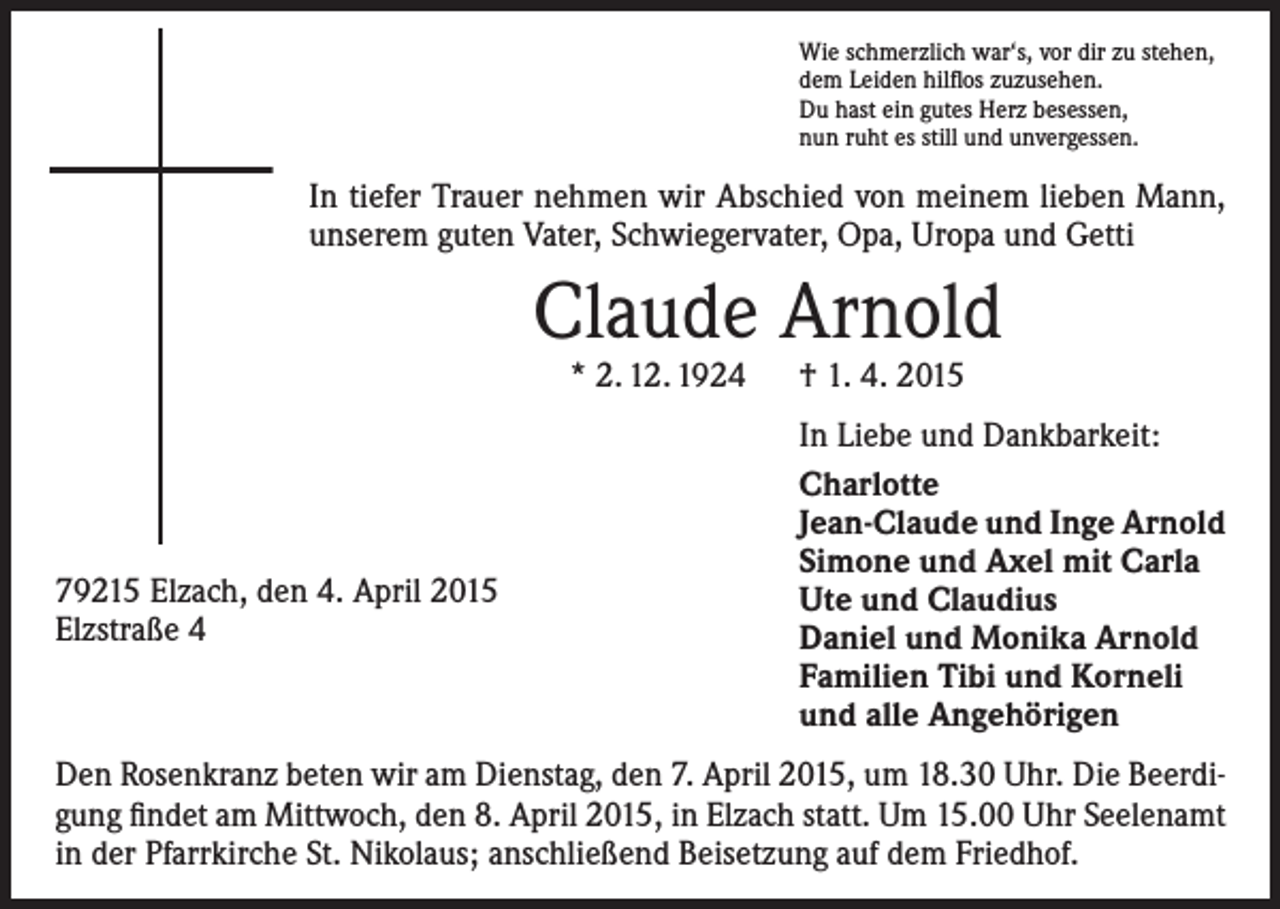 <p>Wie schmerzlich war‘s, vor dir zu stehen,<br />dem Leiden hilflos zuzusehen.<br />Du hast ein gutes Herz besessen,<br />nun ruht es still und unvergessen.</p><p>In tiefer Trauer nehmen wir Abschied von meinem lieben Mann,<br />unserem guten Vater, Schwiegervater, Opa, Uropa und Getti</p><p>Claude Arnold<br />* 2. 12. 1924 † 1. 4. 2015</p><p>79215 Elzach, den 4. April 2015<br />Elzstraße 4</p><p>In Liebe und Dankbarkeit:<br />Charlotte<br />Jean-Claude und Inge Arnold<br />Simone und Axel mit Carla<br />Ute und Claudius<br />Daniel und Monika Arnold<br />Familien Tibi und Korneli<br />und alle Angehörigen</p><p>Den Rosenkranz beten wir am Dienstag, den 7. April 2015, um 18.30 Uhr. Die Beerdigung findet am Mittwoch, den 8. April 2015, in Elzach statt. Um 15.00 Uhr Seelenamt<br />in der Pfarrkirche St. Nikolaus; anschließend Beisetzung auf dem Friedhof.</p>