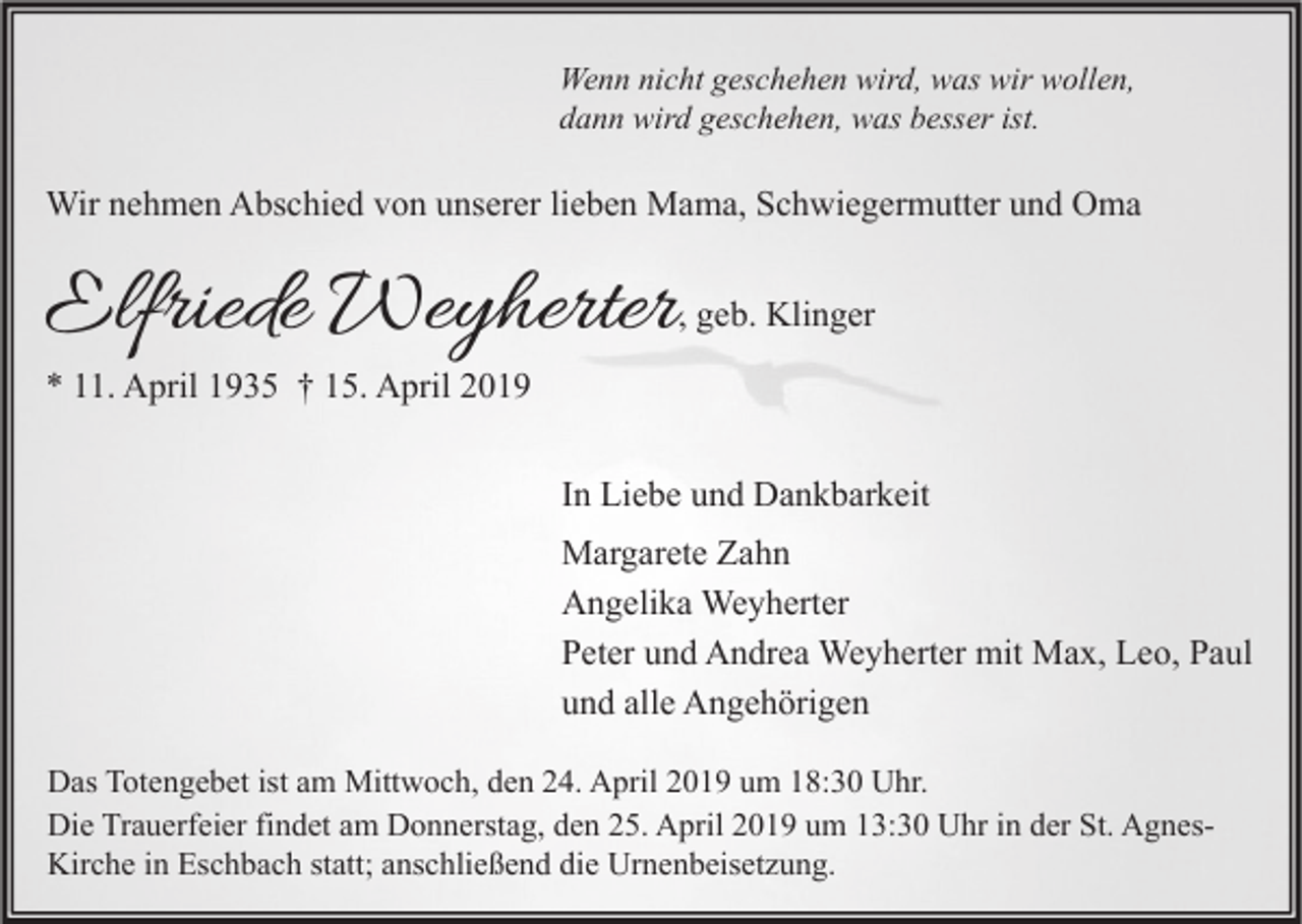 <p>Wenn nicht geschehen wird, was wir wollen,<br />dann wird geschehen, was besser ist.</p><p>Wir nehmen Abschied von unserer lieben Mama, Schwiegermutter und Oma</p><p>Elfriede Weyherter</p><p>, geb. Klinger</p><p>* 11. April 1935 † 15. April 2019</p><p>In Liebe und Dankbarkeit<br />Margarete Zahn<br />Angelika Weyherter<br />Peter und Andrea Weyherter mit Max, Leo, Paul<br />und alle Angehörigen<br />Das Totengebet ist am Mittwoch, den 24. April 2019 um 18:30 Uhr.<br />Die Trauerfeier findet am Donnerstag, den 25. April 2019 um 13:30 Uhr in der St. AgnesKirche in Eschbach statt; anschließend die Urnenbeisetzung.</p>