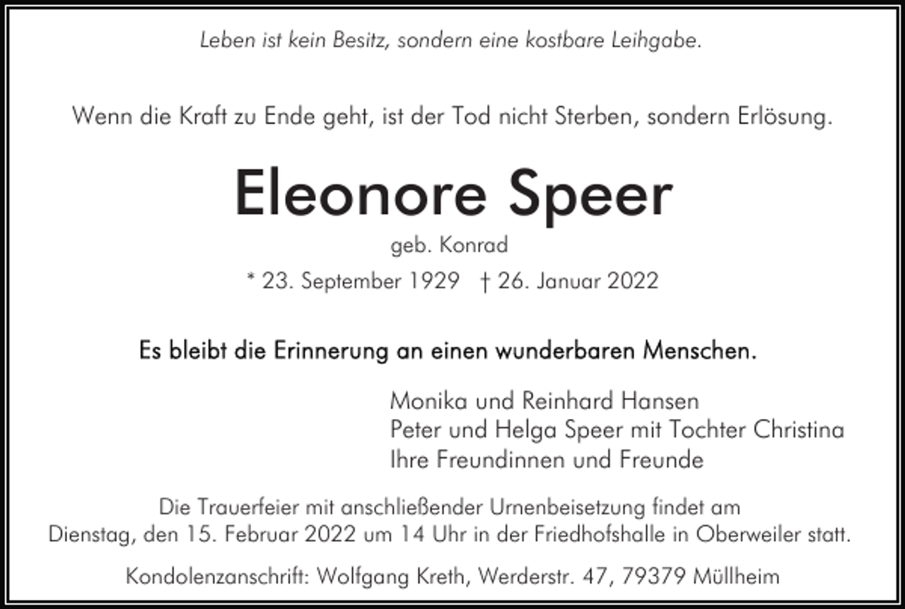 <p>Leben ist kein Besitz, sondern eine kostbare Leihgabe.</p><p>Wenn die Kraft zu Ende geht, ist der Tod nicht Sterben, sondern Erlösung.</p><p>Eleonore Speer<br />geb. Konrad<br />* 23. September 1929 † 26. Januar 2022</p><p>Monika und Reinhard Hansen<br />Peter und Helga Speer mit Tochter Christina<br />Ihre Freundinnen und Freunde<br />Die Trauerfeier mit anschließender Urnenbeisetzung findet am<br />Dienstag, den 15. Februar 2022 um 14 Uhr in der Friedhofshalle in Oberweiler statt.<br />Kondolenzanschrift: Wolfgang Kreth, Werderstr. 47, 79379 Müllheim</p>