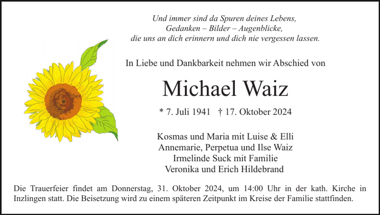 <p>Und immer sind da Spuren deines Lebens,<br />Gedanken – Bilder – Augenblicke,<br />die uns an dich erinnern und dich nie vergessen lassen.</p><p>In Liebe und Dankbarkeit nehmen wir Abschied von</p><p>Michael Waiz<br />* 7. Juli 1941 † 17. Oktober 2024<br />Kosmas und Maria mit Luise &amp; Elli<br />Annemarie, Perpetua und Ilse Waiz<br />Irmelinde Suck mit Familie<br />Veronika und Erich Hildebrand<br />Die Trauerfeier findet am Donnerstag, 31. Oktober 2024, um 14:00 Uhr in der kath. Kirche in<br />Inzlingen statt. Die Beisetzung wird zu einem späteren Zeitpunkt im Kreise der Familie stattfinden.</p>