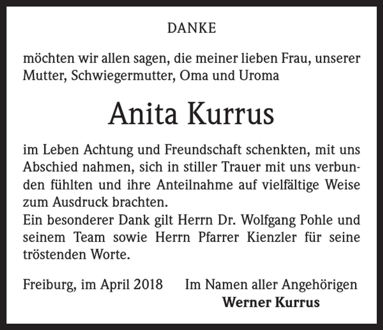 <p>DANKE<br />möchten wir allen sagen, die meiner lieben Frau, unserer<br />Mutter, Schwiegermutter, Oma und Uroma</p><p>Anita Kurrus<br />im Leben Achtung und Freundschaft schenkten, mit uns<br />Abschied nahmen, sich in stiller Trauer mit uns verbunden fühlten und ihre Anteilnahme auf vielfältige Weise<br />zum Ausdruck brachten.<br />Ein besonderer Dank gilt Herrn Dr. Wolfgang Pohle und<br />seinem Team sowie Herrn Pfarrer Kienzler für seine<br />tröstenden Worte.<br />Freiburg, im April 2018 Im Namen aller Angehörigen</p><p>Werner Kurrus</p>