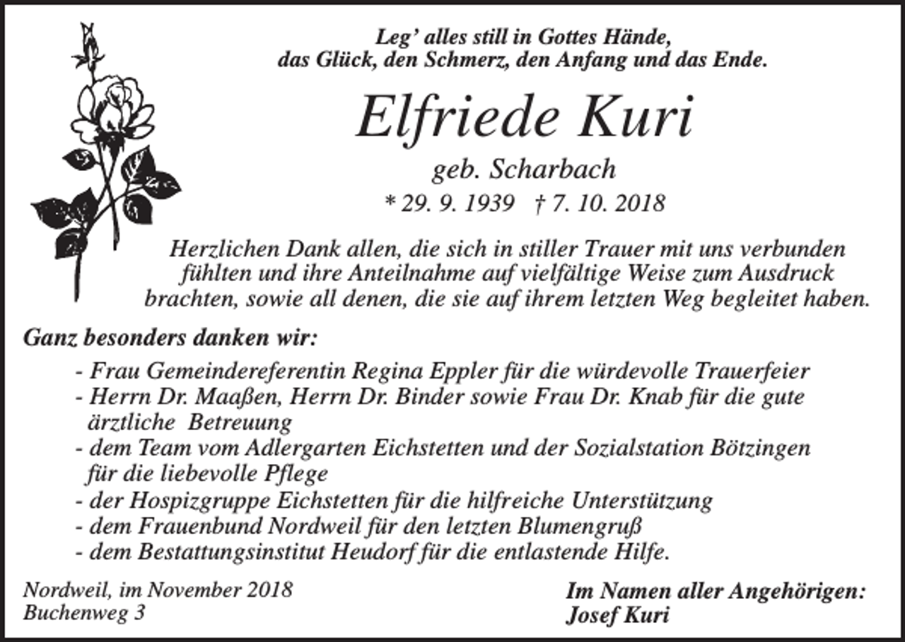 <p>Leg’ alles still in Gottes Hände,<br />das Glück, den Schmerz, den Anfang und das Ende.</p><p>Elfriede Kuri<br />geb. Scharbach<br />* 29. 9. 1939 † 7. 10. 2018<br />Herzlichen Dank allen, die sich in stiller Trauer mit uns verbunden<br />fühlten und ihre Anteilnahme auf vielfältige Weise zum Ausdruck<br />brachten, sowie all denen, die sie auf ihrem letzten Weg begleitet haben.<br />Ganz besonders danken wir:<br />- Frau Gemeindereferentin Regina Eppler für die würdevolle Trauerfeier<br />- Herrn Dr. Maaßen, Herrn Dr. Binder sowie Frau Dr. Knab für die gute<br />ärztliche Betreuung<br />- dem Team vom Adlergarten Eichstetten und der Sozialstation Bötzingen<br />für die liebevolle Pflege<br />- der Hospizgruppe Eichstetten für die hilfreiche Unterstützung<br />- dem Frauenbund Nordweil für den letzten Blumengruß<br />- dem Bestattungsinstitut Heudorf für die entlastende Hilfe.<br />Nordweil, im November 2018<br />Buchenweg 3</p><p>Im Namen aller Angehörigen:<br />Josef Kuri</p>
