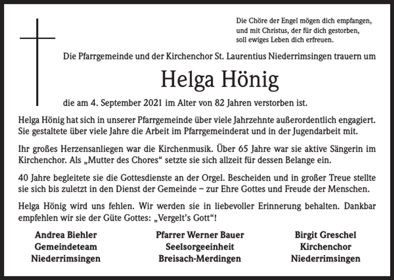 <p>Die Chöre der Engel mögen dich empfangen,<br />und mit Christus, der für dich gestorben,<br />soll ewiges Leben dich erfreuen.</p><p>Die Pfarrgemeinde und der Kirchenchor St. Laurentius Niederrimsingen trauern um</p><p>Helga Hönig<br />die am 4. September 2021 im Alter von 82 Jahren verstorben ist.<br />Helga Hönig hat sich in unserer Pfarrgemeinde über viele Jahrzehnte außerordentlich engagiert.<br />Sie gestaltete über viele Jahre die Arbeit im Pfarrgemeinderat und in der Jugendarbeit mit.<br />Ihr großes Herzensanliegen war die Kirchenmusik. Über 65 Jahre war sie aktive Sängerin im<br />Kirchenchor. Als „Mutter des Chores“ setzte sie sich allzeit für dessen Belange ein.<br />40 Jahre begleitete sie die Gottesdienste an der Orgel. Bescheiden und in großer Treue stellte<br />sie sich bis zuletzt in den Dienst der Gemeinde – zur Ehre Gottes und Freude der Menschen.<br />Helga Hönig wird uns fehlen. Wir werden sie in liebevoller Erinnerung behalten. Dankbar<br />­empfehlen wir sie der Güte Gottes: „Vergelt’s Gott“!</p><p>Andrea Biehler<br />Gemeindeteam<br />Niederrimsingen</p><p>Pfarrer Werner Bauer<br />Seelsorgeeinheit<br />Breisach-Merdingen</p><p>Birgit Greschel<br />Kirchenchor<br />Niederrimsingen</p>