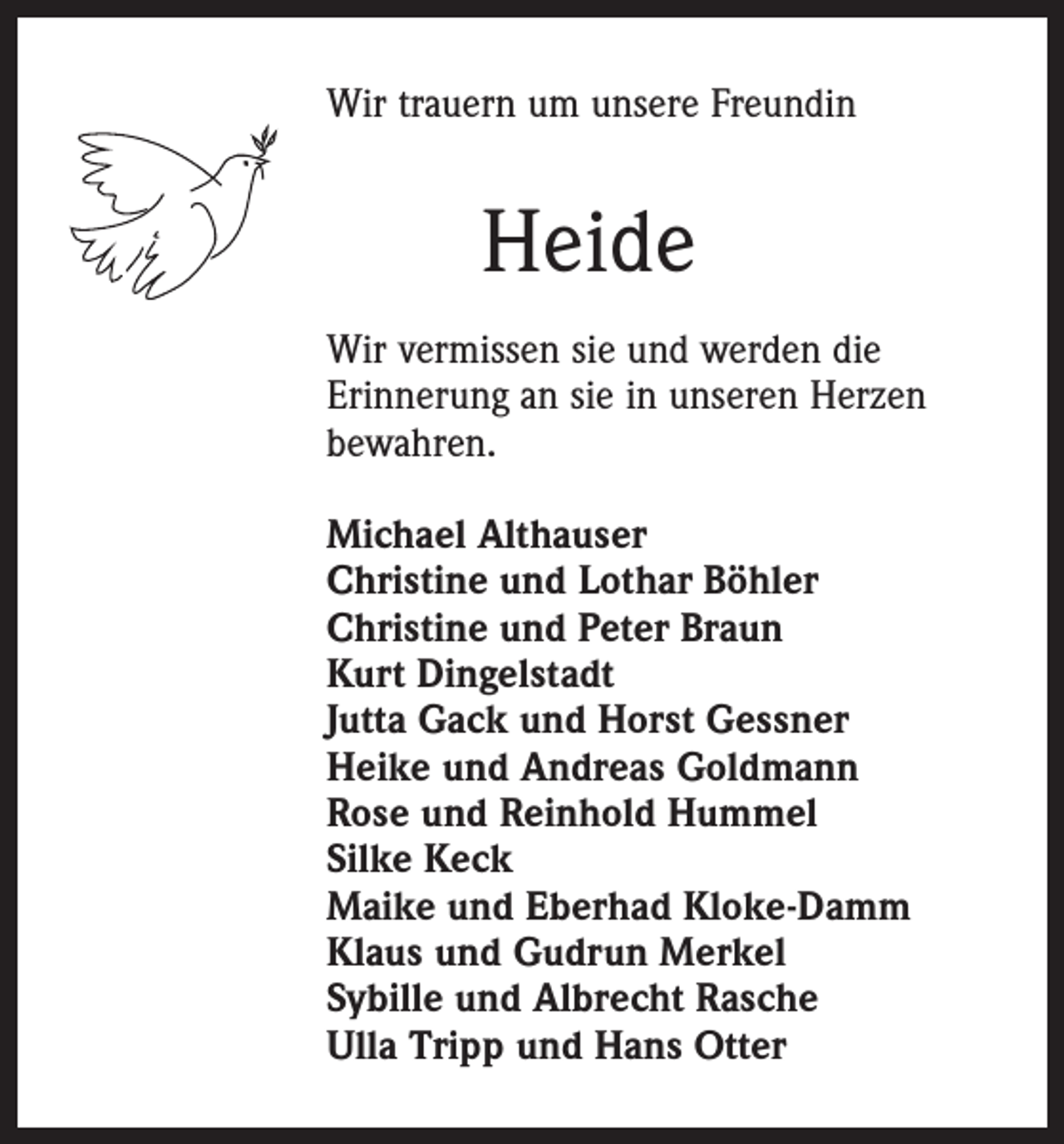 <p>Wir trauern um unsere Freundin</p><p>Heide<br />Wir vermissen sie und werden die<br />Erinnerung an sie in unseren Herzen<br />bewahren.<br />Michael Althauser<br />Christine und Lothar Böhler<br />Christine und Peter Braun<br />Kurt Dingelstadt<br />Jutta Gack und Horst Gessner<br />Heike und Andreas Goldmann<br />Rose und Reinhold Hummel<br />Silke Keck<br />Maike und Eberhad Kloke-Damm<br />Klaus und Gudrun Merkel<br />Sybille und Albrecht Rasche<br />Ulla Tripp und Hans Otter</p>