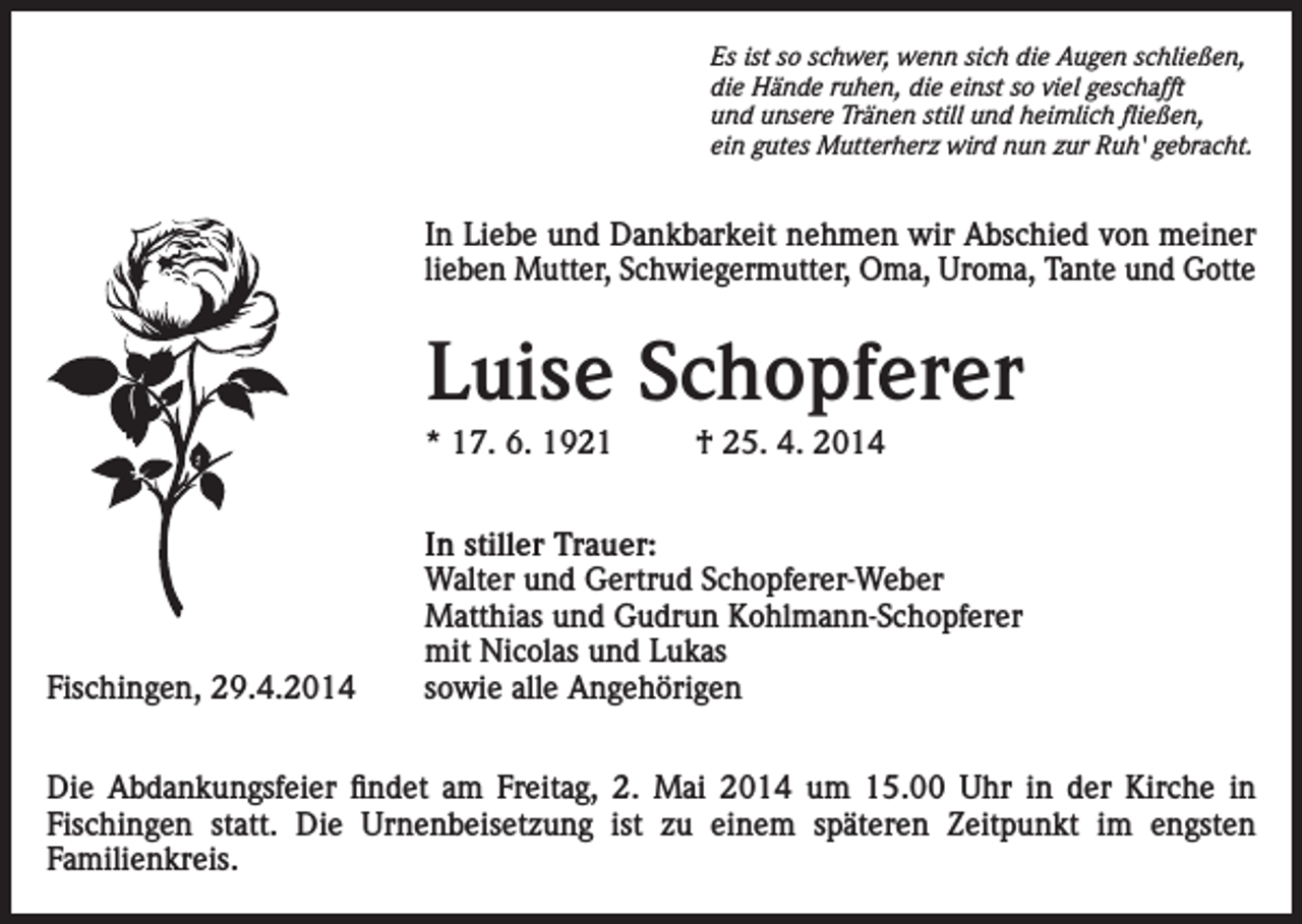 <p>Es ist so schwer, wenn sich die Augen schließen,<br />die Hände ruhen, die einst so viel geschafft<br />und unsere Tränen still und heimlich fließen,<br />ein gutes Mutterherz wird nun zur Ruh' gebracht.</p><p>In Liebe und Dankbarkeit nehmen wir Abschied von meiner<br />lieben Mutter, Schwiegermutter, Oma, Uroma, Tante und Gotte</p><p>Luise Schopferer<br />* 17. 6. 1921</p><p>Fischingen, 29.4.2014</p><p>† 25. 4. 2014</p><p>In stiller Trauer:<br />Walter und Gertrud Schopferer-Weber<br />Matthias und Gudrun Kohlmann-Schopferer<br />mit Nicolas und Lukas<br />sowie alle Angehörigen</p><p>Die Abdankungsfeier findet am Freitag, 2. Mai 2014 um 15.00 Uhr in der Kirche in<br />Fischingen statt. Die Urnenbeisetzung ist zu einem späteren Zeitpunkt im engsten<br />Familienkreis.</p>