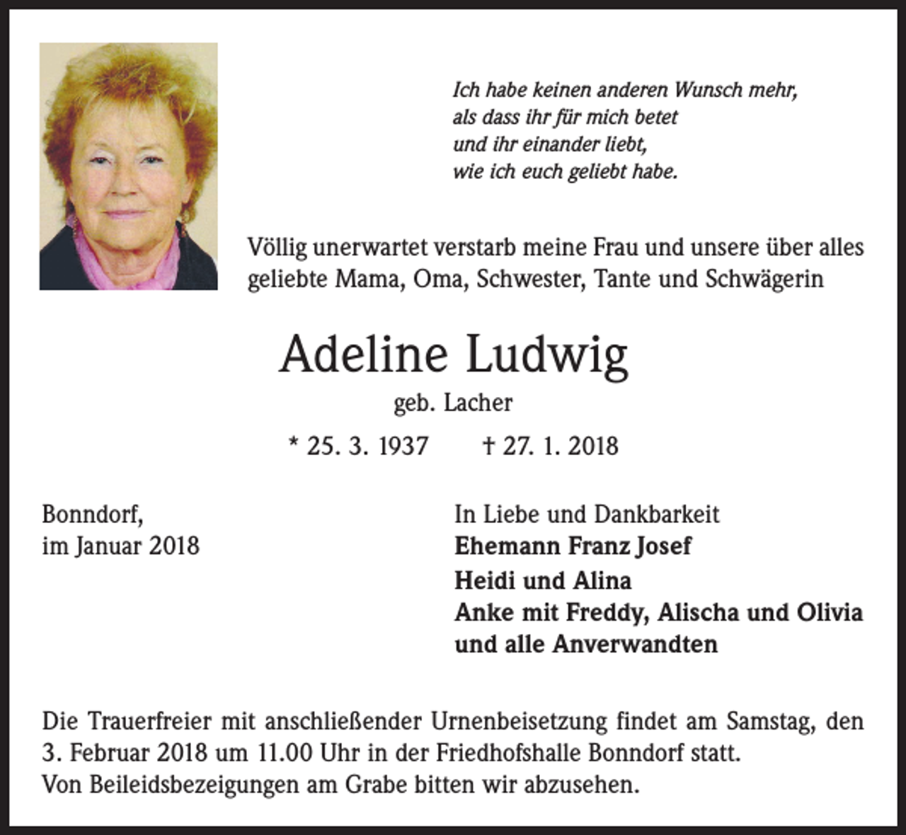 <p>Ich habe keinen anderen Wunsch mehr,<br />als dass ihr für mich betet<br />und ihr einander liebt,<br />wie ich euch geliebt habe.</p><p>Völlig unerwartet verstarb meine Frau und unsere über alles<br />geliebte Mama, Oma, Schwester, Tante und Schwägerin</p><p>Adeline Ludwig<br />geb. Lacher</p><p>* 25. 3. 1937 † 27. 1. 2018<br />Bonndorf,<br />im Januar 2018</p><p>In Liebe und Dankbarkeit<br />Ehemann Franz Josef<br />Heidi und Alina<br />Anke mit Freddy, Alischa und Olivia<br />und alle Anverwandten</p><p>Die Trauerfreier mit anschließender Urnenbeisetzung findet am Samstag, den<br />3. Februar 2018 um 11.00 Uhr in der Friedhofshalle Bonndorf statt.<br />Von Beileidsbezeigungen am Grabe bitten wir abzusehen.</p>