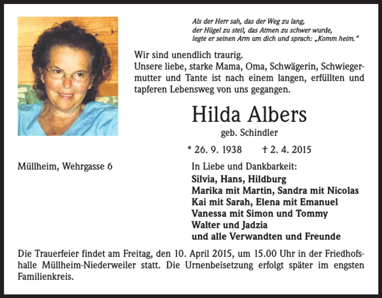 <p>Als der Herr sah, das der Weg zu lang,<br />der Hügel zu steil, das Atmen zu schwer wurde,<br />legte er seinen Arm um dich und sprach: „Komm heim.“</p><p>Wir sind unendlich traurig.<br />Unsere liebe, starke Mama, Oma, Schwägerin, Schwiegermutter und Tante ist nach einem langen, erfüllten und<br />­tapferen Lebensweg von uns gegangen.</p><p>Hilda Albers<br />geb. Schindler</p><p>* 26. 9. 1938 † 2. 4. 2015<br />Müllheim, Wehrgasse 6</p><p>In Liebe und Dankbarkeit:<br />Silvia, Hans, Hildburg<br />Marika mit Martin, Sandra mit Nicolas<br />Kai mit Sarah, Elena mit Emanuel<br />Vanessa mit Simon und Tommy<br />Walter und Jadzia<br />und alle Verwandten und Freunde</p><p>Die Trauerfeier findet am Freitag, den 10. April 2015, um 15.00 Uhr in der Friedhofshalle Müllheim-Niederweiler statt. Die Urnenbeisetzung erfolgt später im engsten<br />Familienkreis.</p>