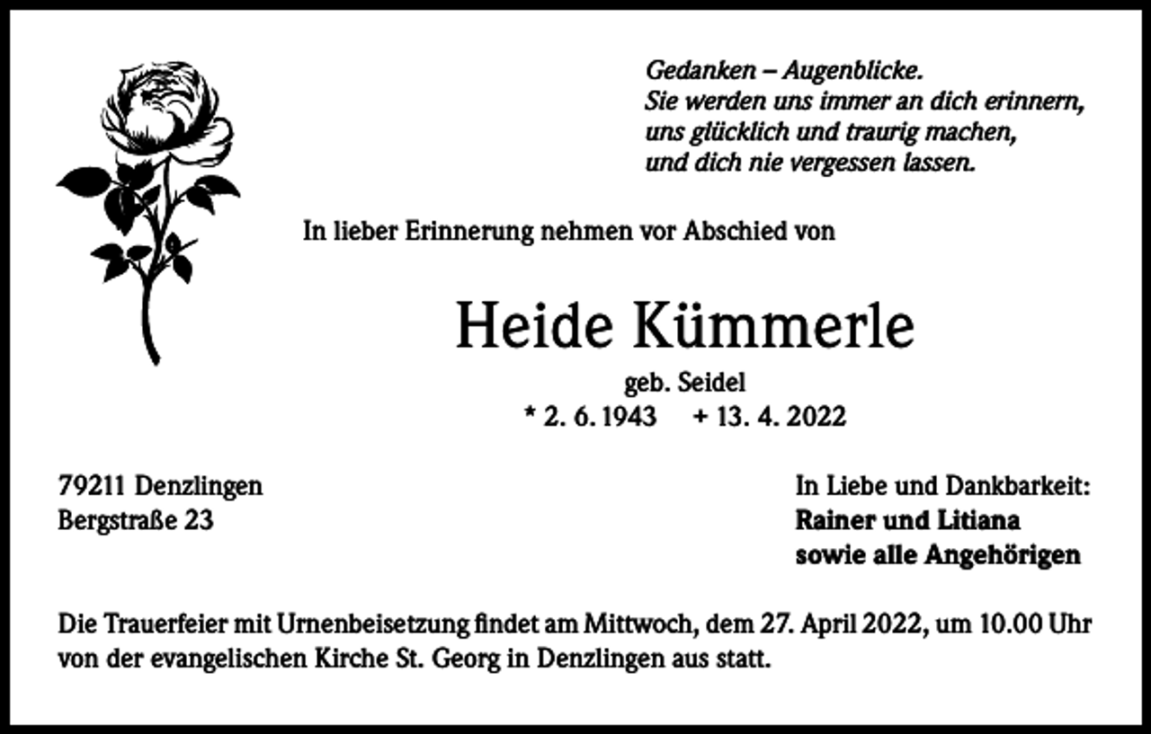 <p>Gedanken – Augenblicke.<br />Sie werden uns immer an dich erinnern,<br />uns glücklich und traurig machen,<br />und dich nie vergessen lassen.</p><p>In lieber Erinnerung nehmen vor Abschied von</p><p>Heide Kümmerle<br />geb. Seidel<br />* 2. 6. 1943 + 13. 4. 2022</p><p>79211 Denzlingen<br />Bergstraße 23</p><p>In Liebe und Dankbarkeit:<br />Rainer und Litiana<br />sowie alle Angehörigen</p><p>Die Trauerfeier mit Urnenbeisetzung findet am Mittwoch, dem 27. April 2022, um 10.00 Uhr<br />von der evangelischen Kirche St. Georg in Denzlingen aus statt.</p>