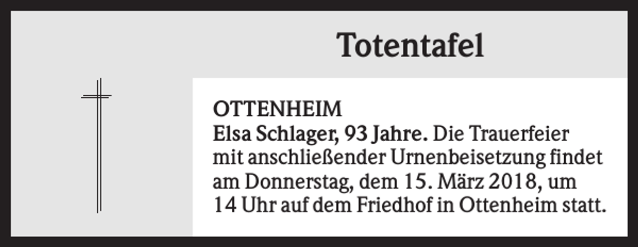 <p>Totentafel<br />OTTENHEIM<br />Elsa Schlager, 93 Jahre. Die Trauerfeier<br />mit anschließender Urnenbeisetzung findet<br />am Donnerstag, dem 15. März 2018, um<br />14 Uhr auf dem Friedhof in Ottenheim statt.</p>