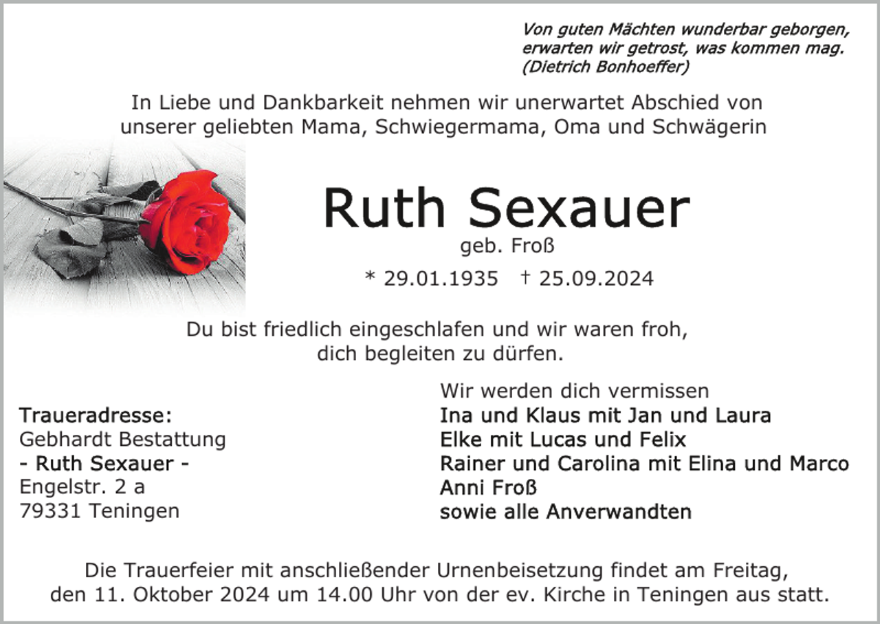 <p>In Liebe und Dankbarkeit nehmen wir unerwartet Abschied von<br />unserer geliebten Mama, Schwiegermama, Oma und Schwägerin</p><p>geb. Froß<br />* 29.01.1935</p><p>† 25.09.2024</p><p>Du bist friedlich eingeschlafen und wir waren froh,<br />dich begleiten zu dürfen.<br />Wir werden dich vermissen<br />Gebhardt Bestattung<br />Engelstr. 2 a<br />79331 Teningen<br />Die Trauerfeier mit anschließender Urnenbeisetzung findet am Freitag,<br />den 11. Oktober 2024 um 14.00 Uhr von der ev. Kirche in Teningen aus statt.</p>