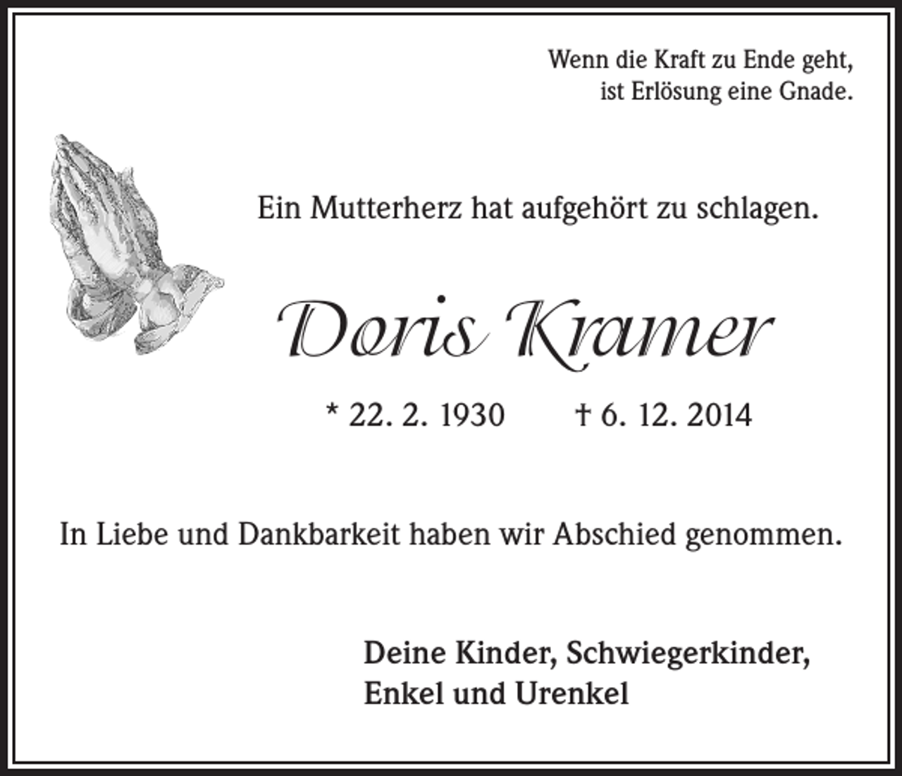 <p>Wenn die Kraft zu Ende geht,<br />ist Erlösung eine Gnade.</p><p>Ein Mutterherz hat aufgehört zu schlagen.</p><p>Doris Kramer</p><p>* 22. 2. 1930 † 6. 12. 2014<br />In Liebe und Dankbarkeit haben wir Abschied genommen.</p><p>Deine Kinder, Schwiegerkinder,<br />Enkel und Urenkel</p>