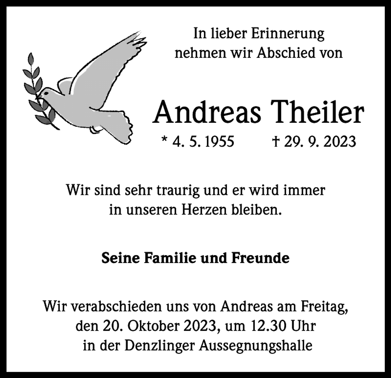<p>In lieber Erinnerung<br />nehmen wir Abschied von</p><p>Andreas Theiler<br />* 4. 5. 1955</p><p>† 29. 9. 2023</p><p>Wir sind sehr traurig und er wird immer<br />in unseren Herzen bleiben.<br />Seine Familie und Freunde<br />Wir verabschieden uns von Andreas am Freitag,<br />den 20. Oktober 2023, um 12.30 Uhr<br />in der Denzlinger Aussegnungshalle</p>
