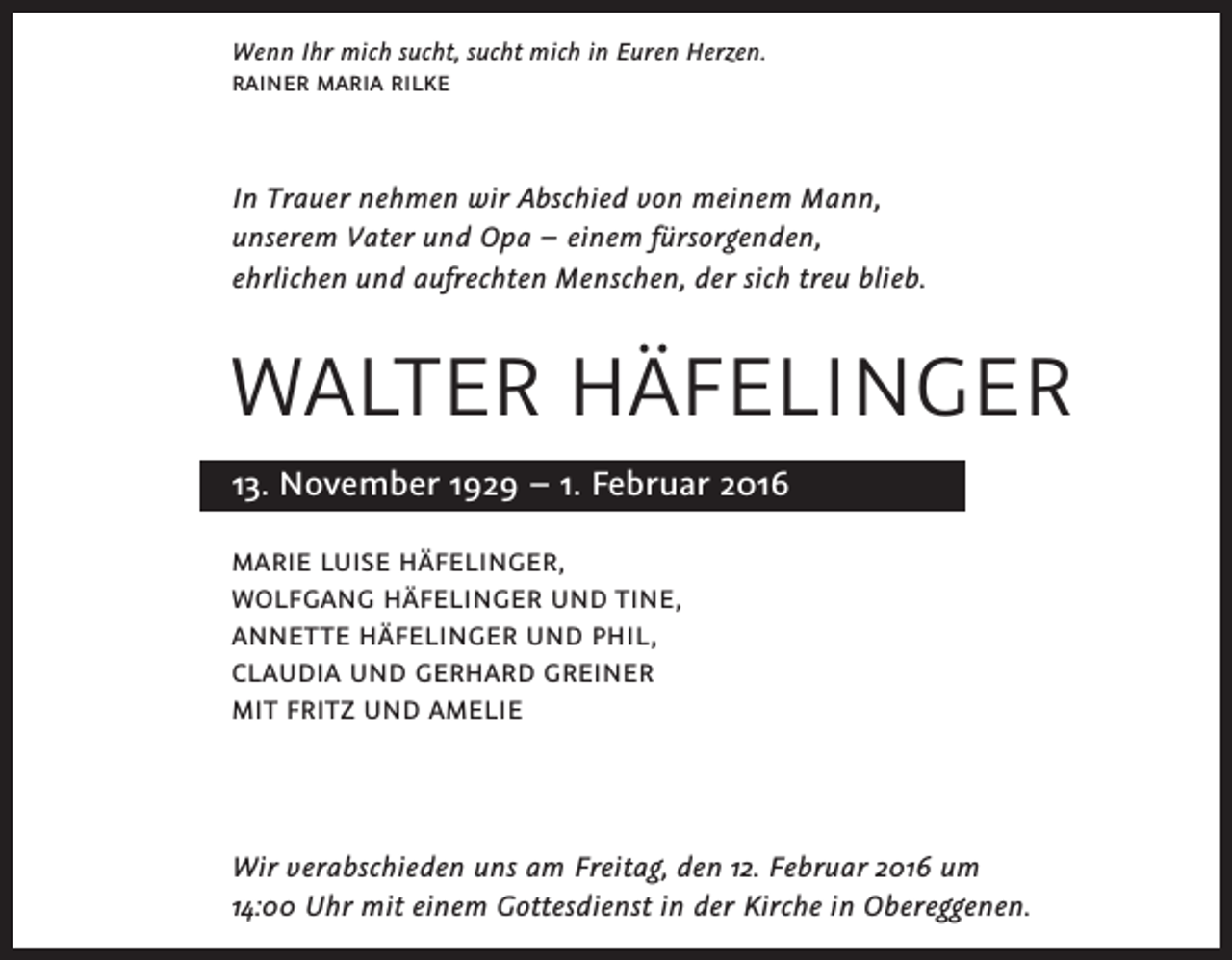 <p>Wenn Ihr mich sucht, sucht mich in Euren Herzen.<br />RAINER MARIA RILKE</p><p>In Trauer nehmen wir Abschied von meinem Mann,<br />unserem Vater und Opa – einem fürsorgenden,<br />ehrlichen und aufrechten Menschen, der sich treu blieb.</p><p>WALTER HÄFELINGER<br />13. November 1929 – 1. Februar 2016<br />MARIE LUISE HÄFELINGER,<br />WOLFGANG HÄFELINGER UND TINE,<br />ANNETTE HÄFELINGER UND PHIL,<br />CLAUDIA UND GERHARD GREINER<br />MIT FRITZ UND AMELIE</p><p>Wir verabschieden uns am Freitag, den 12. Februar 2016 um<br />14:00 Uhr mit einem Gottesdienst in der Kirche in Obereggenen.</p>