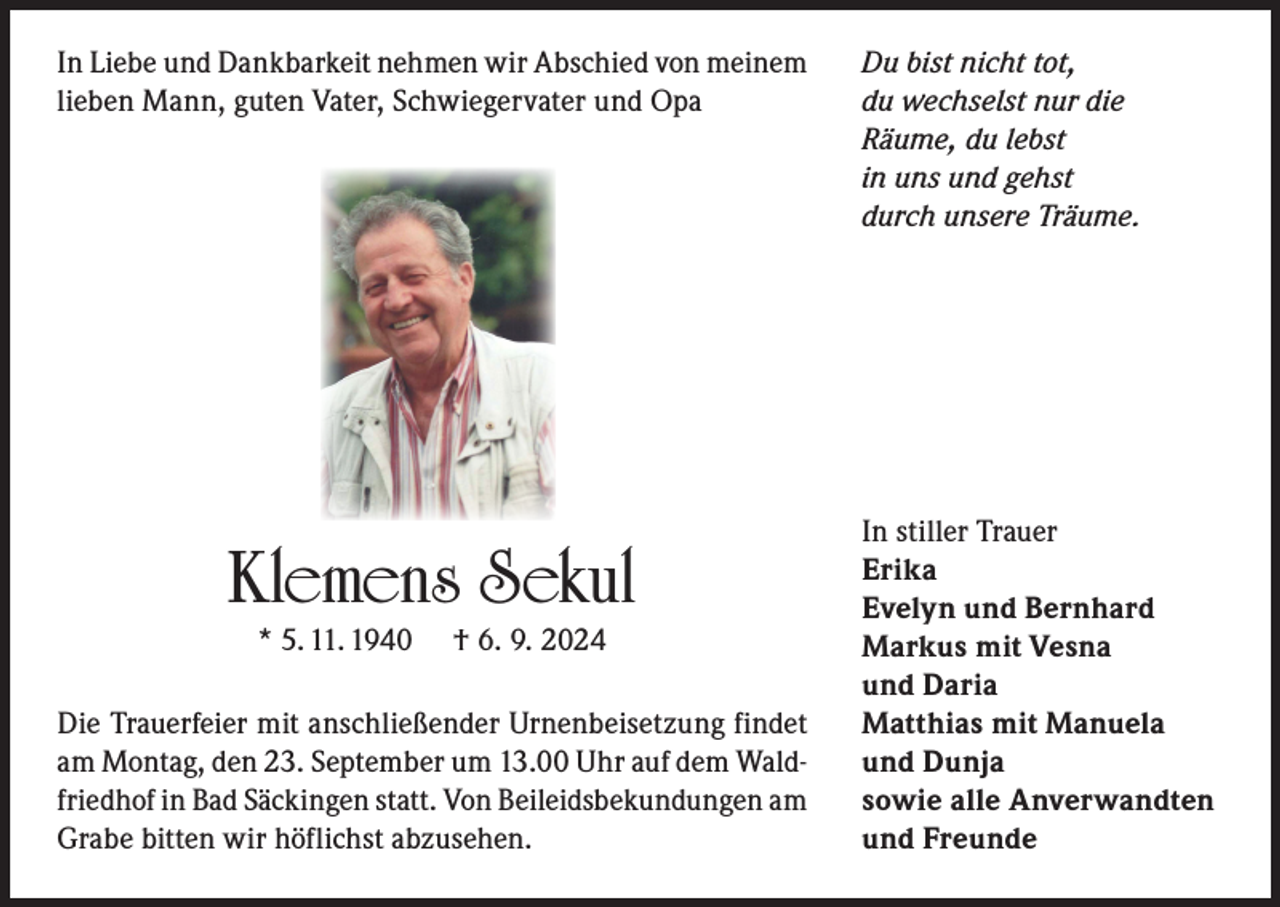 <p>In Liebe und Dankbarkeit nehmen wir Abschied von meinem<br />lieben Mann, guten Vater, Schwiegervater und Opa</p><p>Klemens Sekul<br />* 5. 11. 1940</p><p>† 6. 9. 2024</p><p>Die Trauerfeier mit anschließender Urnenbeisetzung findet<br />am Montag, den 23. September um 13.00 Uhr auf dem Waldfriedhof in Bad Säckingen statt. Von Beileidsbekundungen am<br />Grabe bitten wir höflichst abzusehen.</p><p>Du bist nicht tot,<br />du wechselst nur die<br />Räume, du lebst<br />in uns und gehst<br />durch unsere Träume.</p><p>In stiller Trauer<br />Erika<br />Evelyn und Bernhard<br />Markus mit Vesna<br />und Daria<br />Matthias mit Manuela<br />und Dunja<br />sowie alle Anverwandten<br />und Freunde</p>