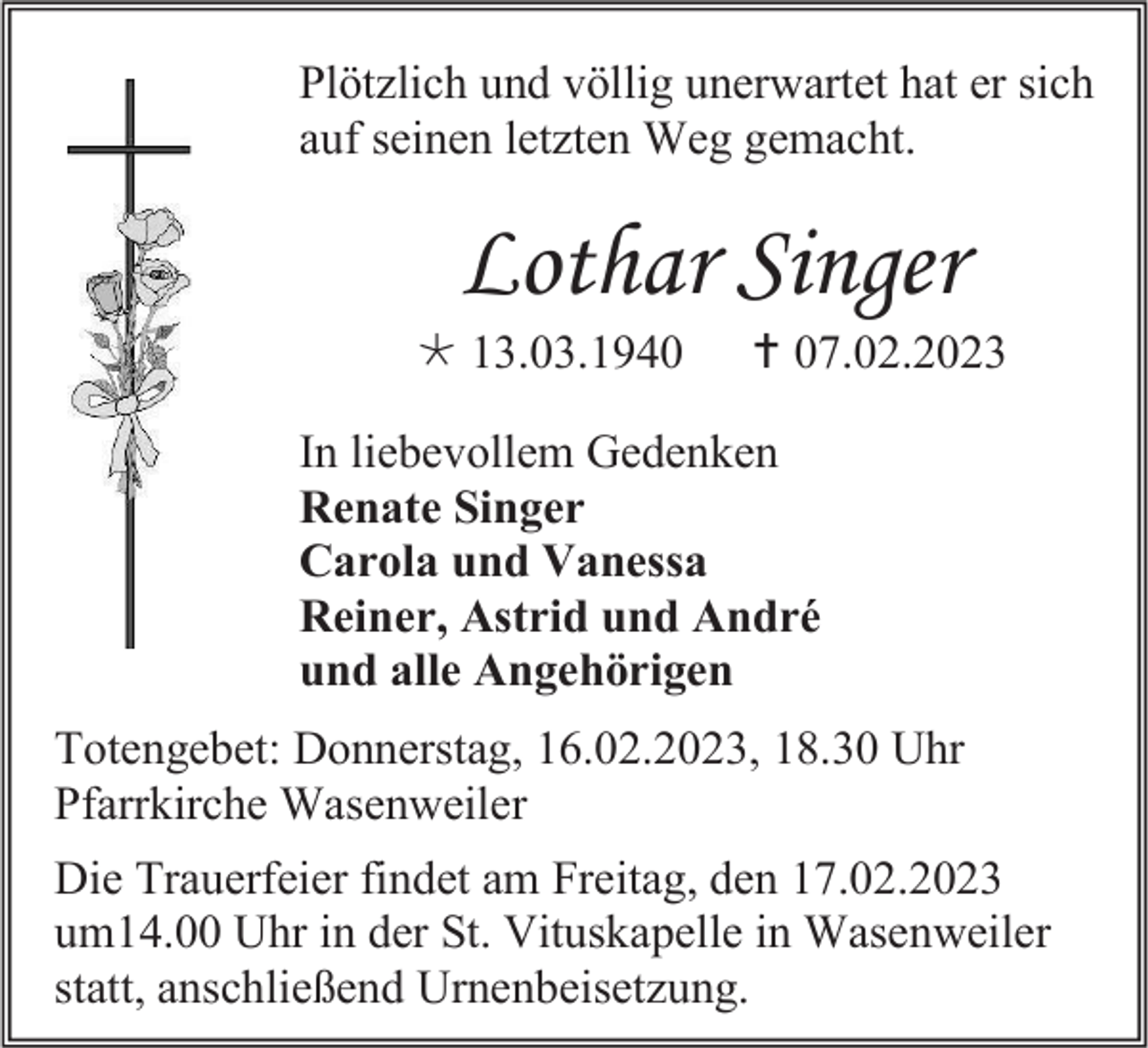 <p>Plötzlich und völlig unerwartet hat er sich<br />auf seinen letzten Weg gemacht.</p><p>Lothar Singer<br />13.03.1940</p><p> 07.02.2023</p><p>In liebevollem Gedenken<br />Renate Singer<br />Carola und Vanessa<br />Reiner, Astrid und André<br />und alle Angehörigen<br />Totengebet: Donnerstag, 16.02.2023, 18.30 Uhr<br />Pfarrkirche Wasenweiler<br />Die Trauerfeier findet am Freitag, den 17.02.2023<br />um14.00 Uhr in der St. Vituskapelle in Wasenweiler<br />statt, anschließend Urnenbeisetzung.</p>