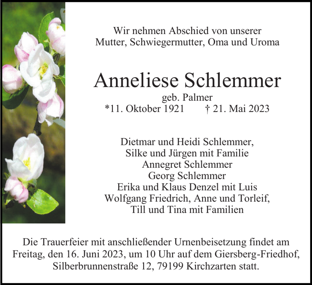 <p>Wir nehmen Abschied von unserer<br />Mutter, Schwiegermutter, Oma und Uroma</p><p>Anneliese Schlemmer<br />geb. Palmer<br />*11. Oktober 1921<br />† 21. Mai 2023</p><p>Dietmar und Heidi Schlemmer,<br />Silke und Jürgen mit Familie<br />Annegret Schlemmer<br />Georg Schlemmer<br />Erika und Klaus Denzel mit Luis<br />Wolfgang Friedrich, Anne und Torleif,<br />Till und Tina mit Familien<br />Die Trauerfeier mit anschließender Urnenbeisetzung findet am<br />Freitag, den 16. Juni 2023, um 10 Uhr auf dem Giersberg-Friedhof,<br />Silberbrunnenstraße 12, 79199 Kirchzarten statt.</p>