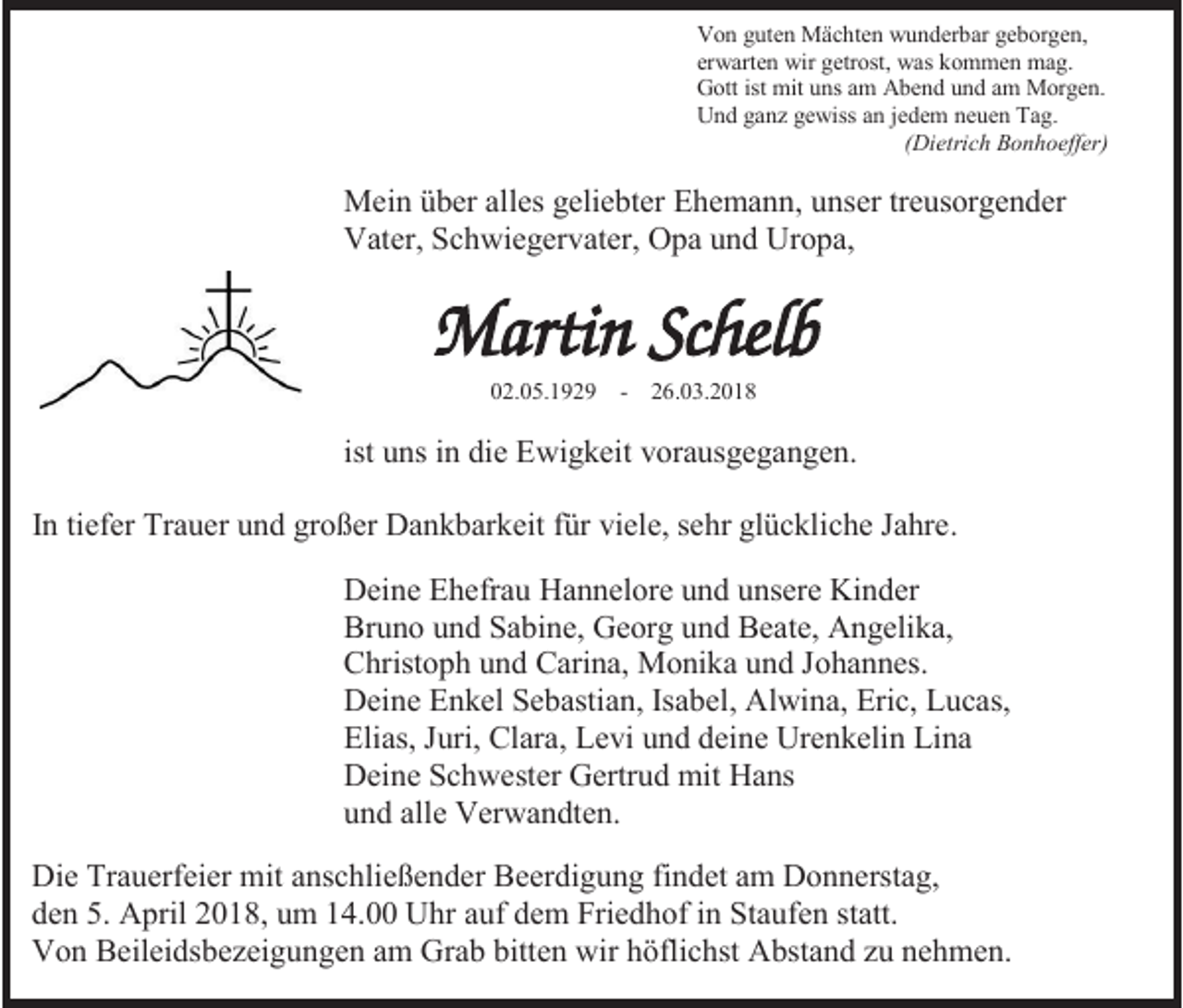 <p>Von guten Mächten wunderbar geborgen,<br />erwarten wir getrost, was kommen mag.<br />Gott ist mit uns am Abend und am Morgen.<br />Und ganz gewiss an jedem neuen Tag.<br />(Dietrich Bonhoeffer)</p><p>Mein über alles geliebter Ehemann, unser treusorgender<br />Vater, Schwiegervater, Opa und Uropa,</p><p>02.05.1929</p><p>- 26.03.2018</p><p>ist uns in die Ewigkeit vorausgegangen.<br />In tiefer Trauer und großer Dankbarkeit für viele, sehr glückliche Jahre.<br />Deine Ehefrau Hannelore und unsere Kinder<br />Bruno und Sabine, Georg und Beate, Angelika,<br />Christoph und Carina, Monika und Johannes.<br />Deine Enkel Sebastian, Isabel, Alwina, Eric, Lucas,<br />Elias, Juri, Clara, Levi und deine Urenkelin Lina<br />Deine Schwester Gertrud mit Hans<br />und alle Verwandten.<br />Die Trauerfeier mit anschließender Beerdigung findet am Donnerstag,<br />den 5. April 2018, um 14.00 Uhr auf dem Friedhof in Staufen statt.<br />Von Beileidsbezeigungen am Grab bitten wir höflichst Abstand zu nehmen.</p>