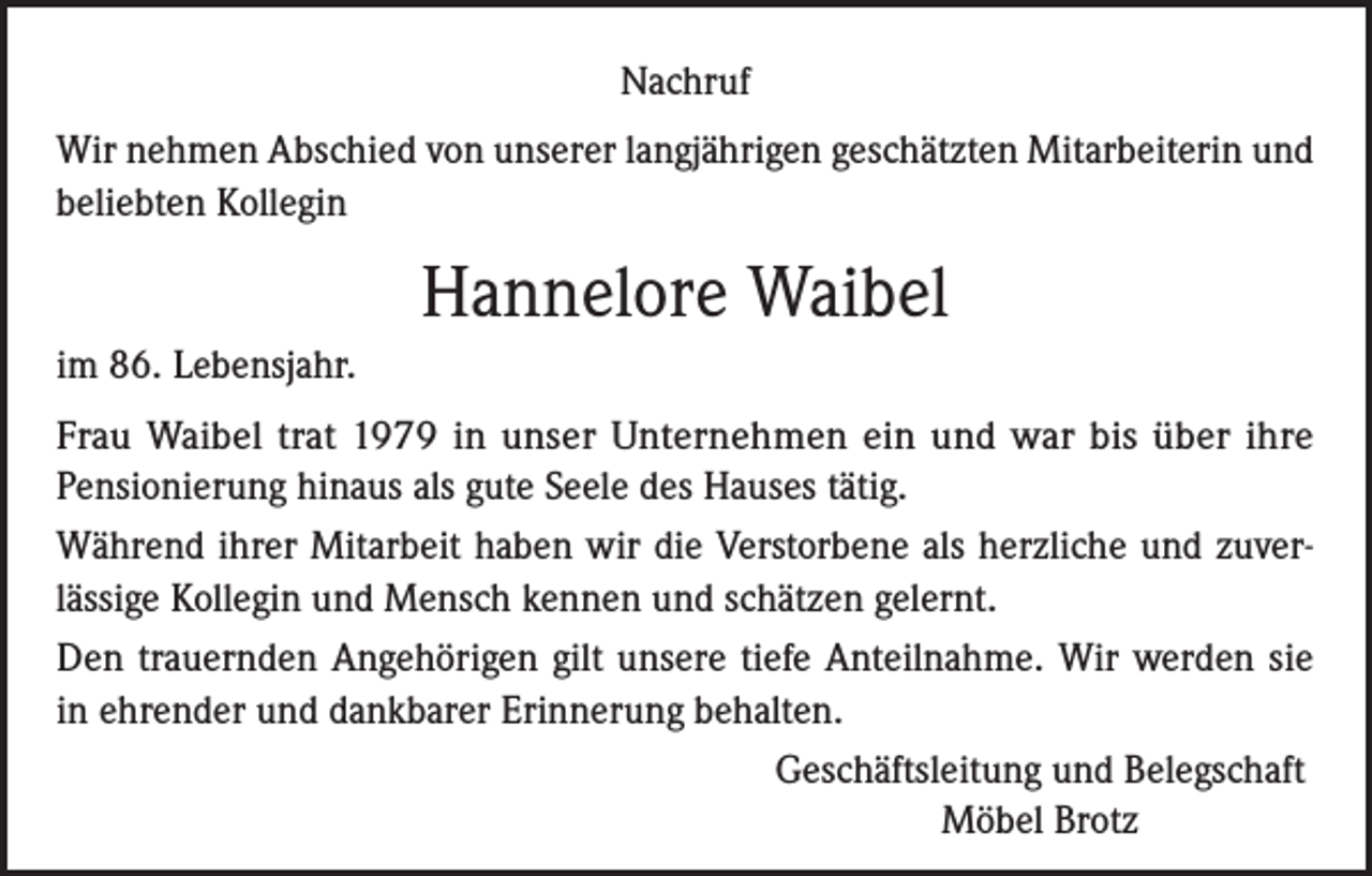 <p>Nachruf<br />Wir nehmen Abschied von unserer langjährigen geschätzten Mitarbeiterin und<br />beliebten Kollegin</p><p>Hannelore Waibel<br />im 86. Lebensjahr.<br />Frau Waibel trat 1979 in unser Unternehmen ein und war bis über ihre<br />Pensionierung hinaus als gute Seele des Hauses tätig.<br />Während ihrer Mitarbeit haben wir die Verstorbene als herzliche und zuverlässige Kollegin und Mensch kennen und schätzen gelernt.<br />Den trauernden Angehörigen gilt unsere tiefe Anteilnahme. Wir werden sie<br />in ehrender und dankbarer Erinnerung behalten.<br />Geschäftsleitung und Belegschaft<br />Möbel Brotz</p>