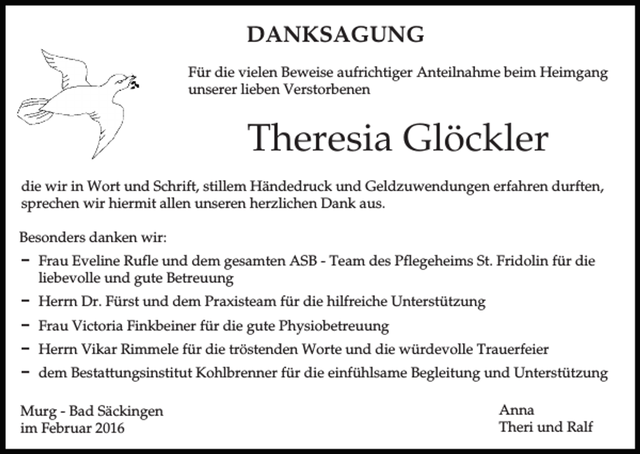 <p>DANKSAGUNG<br />Für die vielen Beweise aufrichtiger Anteilnahme beim Heimgang<br />unserer lieben Verstorbenen</p><p>Theresia Glöckler<br />die wir in Wort und Schrift, stillem Händedruck und Geldzuwendungen erfahren durften,<br />sprechen wir hiermit allen unseren herzlichen Dank aus.<br />Besonders danken wir:<br />D Frau Eveline Rufle und dem gesamten ASB - Team des Pflegeheims St. Fridolin für die<br />liebevolle und gute Betreuung<br />D Herrn Dr. Fürst und dem Praxisteam für die hilfreiche Unterstützung<br />D Frau Victoria Finkbeiner für die gute Physiobetreuung<br />D Herrn Vikar Rimmele für die tröstenden Worte und die würdevolle Trauerfeier<br />D dem Bestattungsinstitut Kohlbrenner für die einfühlsame Begleitung und Unterstützung<br />Murg - Bad Säckingen<br />im Februar 2016</p><p>Anna<br />Theri und Ralf</p>