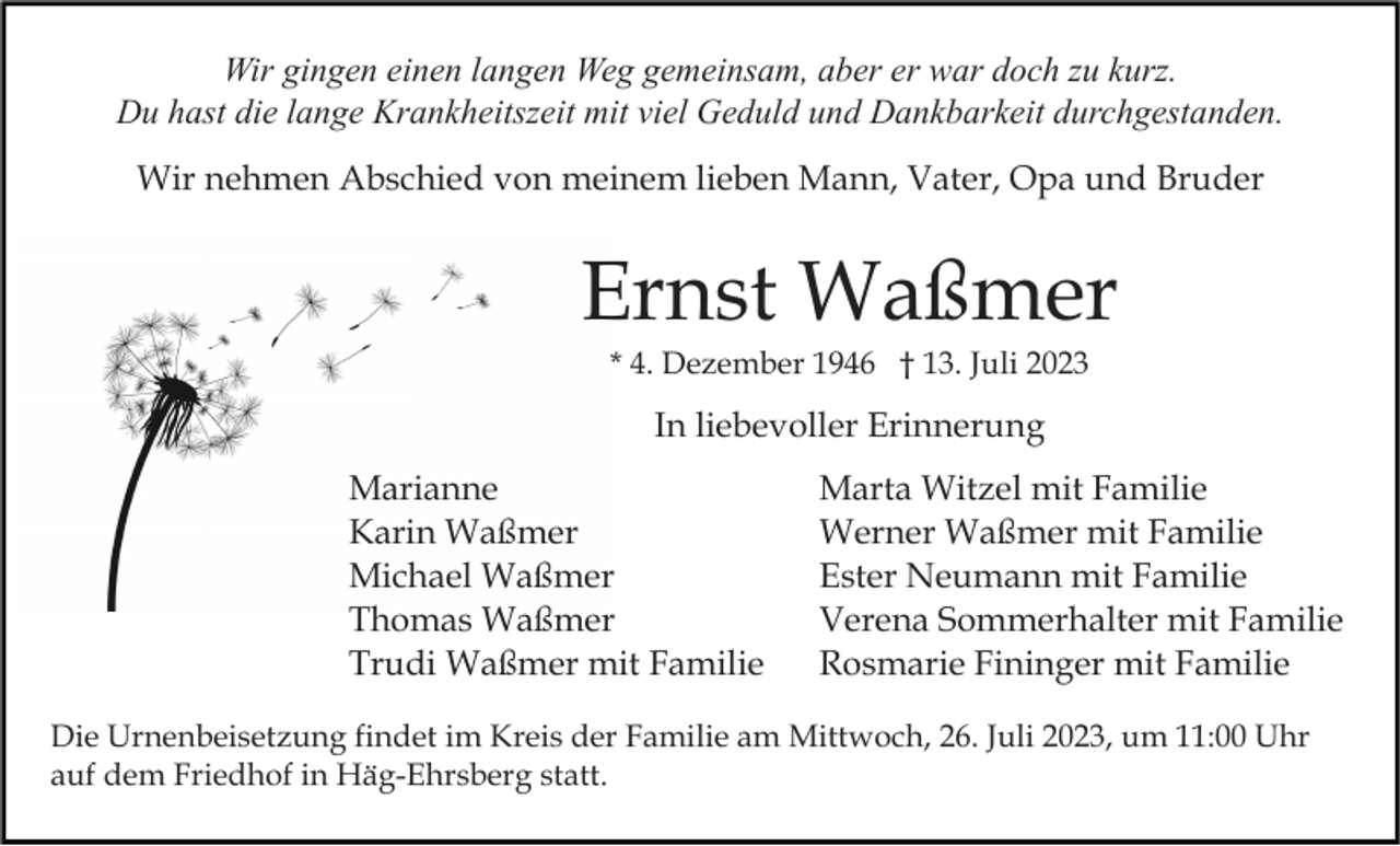 <p>Wir gingen einen langen Weg gemeinsam, aber er war doch zu kurz.<br />Du hast die lange Krankheitszeit mit viel Geduld und Dankbarkeit durchgestanden.<br />Wir nehmen Abschied von meinem lieben Mann, Vater, Opa und Bruder</p><p>Ernst Waßmer<br />* 4. Dezember 1946 † 13. Juli 2023</p><p>In liebevoller Erinnerung<br />Marianne<br />Karin Waßmer<br />Michael Waßmer<br />Thomas Waßmer<br />Trudi Waßmer mit Familie</p><p>Marta Witzel mit Familie<br />Werner Waßmer mit Familie<br />Ester Neumann mit Familie<br />Verena Sommerhalter mit Familie<br />Rosmarie Fininger mit Familie</p><p>Die Urnenbeisetzung findet im Kreis der Familie am Mittwoch, 26. Juli 2023, um 11:00 Uhr<br />auf dem Friedhof in Häg-Ehrsberg statt.</p>