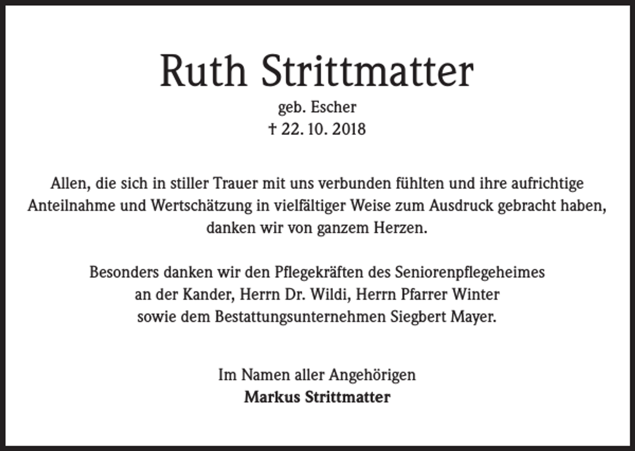 <p>Ruth Strittmatter<br />geb. Escher<br />† 22. 10. 2018</p><p>Allen, die sich in stiller Trauer mit uns verbunden fühlten und ihre aufrichtige<br />Anteilnahme und Wertschätzung in vielfältiger Weise zum Ausdruck gebracht haben,<br />danken wir von ganzem Herzen.<br />Besonders danken wir den Pflegekräften des Seniorenpflegeheimes<br />an der Kander, Herrn Dr. Wildi, Herrn Pfarrer Winter<br />sowie dem Bestattungsunternehmen Siegbert Mayer.<br />Im Namen aller Angehörigen<br />Markus Strittmatter</p>