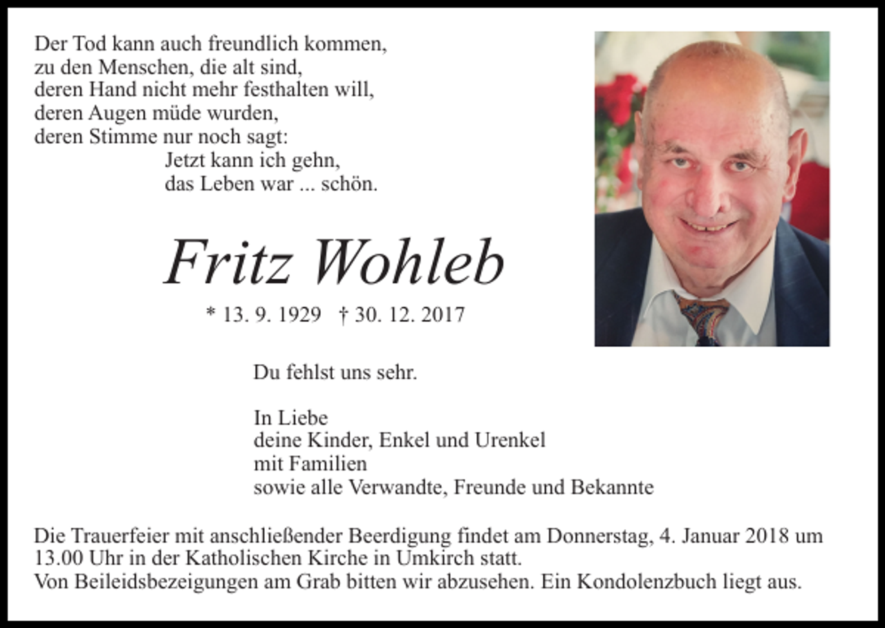 <p>DDer<br />er TTod<br />o d kkann<br />a n n aauch<br />u c h frfreundlich<br />e u n d li c h kommen,<br />k o m m e n,<br />zzuu den<br />d e n Menschen,<br />M e ns c h e n, die<br />di e alt<br />si n d,<br />alt sind,<br />dderen<br />er e n Hand<br />H a n d ni<br />c ht mehr<br />m e hr ffesthalten<br />e st h alt e n will,<br />will,<br />nicht<br />dderen<br />er e n Augen<br />A u g e n müde<br />m ü d e wurden,<br />w ur d e n,<br />dderen<br />er e n Stimme<br />Sti m m e nnur<br />ur nnoch<br />o c h ssagt:<br />a gt:<br />JJetzt<br />et zt kann<br />k a n n iich<br />c h gehn,<br />g e h n,<br />ddas<br />as Leben<br />L e b e n war<br />w ar ...<br />c h ö n.<br />... sschön.</p><p>Fritz Wohleb<br />Fritz<br />W o hl e b<br />9. 11929<br />** 113.<br />3. 9.<br />9 2 9 †† 330.<br />0. 112.<br />2. 22<br />Du<br />D u f fehlst<br />e hlst uuns<br />ns s sehr.<br />e hr.<br />I n Liebe<br />In<br />Li e b e<br />ddeine<br />ei n e Kinder,<br />Ki n d er, Enkel<br />E n k el uund<br />n d Urenkel<br />U r e n k el<br />mit<br />mitFFamilien<br />a mili e n<br />ssowie<br />o wi e alle<br />all e Verwandte,<br />Ver w a n dt e, Freunde<br />Fr e u n d e uund<br />n d Bekannte<br />B e k a n nt e<br />Di e TrTrauerfeier<br />Die<br />a u erf ei er mit<br />mit aanschließender<br />ns c h li e ß e n d er Beerdigung<br />B e er di g u n g findet<br />fi n det aamm Donnerstag,<br />D o n n erst a g, 4.<br />4. JJanuar<br />a n u ar 2018<br />2 0 1 8 um<br />u m<br />113.00<br />3. Uhr<br />U hr iin<br />n dder<br />er Katholischen<br />K at h olis c h e n Kirche<br />Kir c h e iinn Umkirch<br />U m kir c h sstatt.<br />t att.<br />Von<br />Vo<br />n BBeileidsbezeigungen<br />eil ei ds b e z ei g u n g e n am<br />a m Grab<br />Gr a b bitten<br />bitt e n wir<br />wir abzusehen.<br />a b z use h e n. Ein<br />Ei n Kondolenzbuch<br />K o n d ol e n z b u c h liegt<br />li e gt aus.<br />a us.</p>