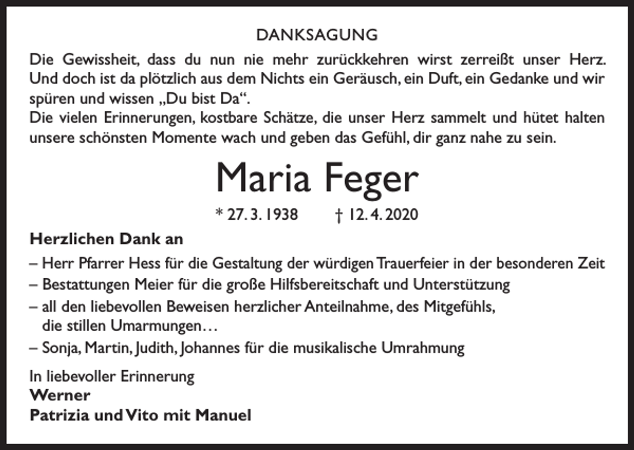 <p>DANKSAGUNG<br />Die Gewissheit, dass du nun nie mehr zurückkehren wirst zerreißt unser Herz.<br />Und doch ist da plötzlich aus dem Nichts ein Geräusch, ein Duft, ein Gedanke und wir<br />spüren und wissen „Du bist Da“.<br />Die vielen Erinnerungen, kostbare Schätze, die unser Herz sammelt und hütet halten<br />unsere schönsten Momente wach und geben das Gefühl, dir ganz nahe zu sein.</p><p>Maria Feger<br />* 27. 3. 1938</p><p>† 12. 4. 2020</p><p>Herzlichen Dank an<br />– Herr Pfarrer Hess für die Gestaltung der würdigen Trauerfeier in der besonderen Zeit<br />– Bestattungen Meier für die große Hilfsbereitschaft und Unterstützung<br />– all den liebevollen Beweisen herzlicher Anteilnahme, des Mitgefühls,<br />die stillen Umarmungen…<br />– Sonja, Martin, Judith, Johannes für die musikalische Umrahmung<br />In liebevoller Erinnerung<br />Werner<br />Patrizia und Vito mit Manuel</p>