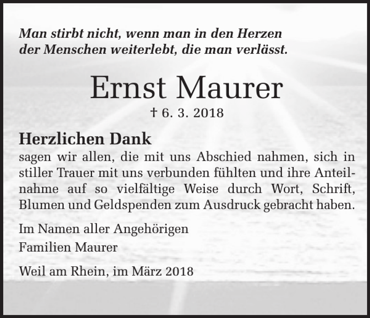 <p>Man stirbt nicht, wenn man in den Herzen<br />der Menschen weiterlebt, die man verlässt.</p><p>Ernst Maurer<br />† 6. 3. 2018</p><p>Herzlichen Dank</p><p>sagen wir allen, die mit uns Abschied nahmen, sich in<br />­stiller Trauer mit uns verbunden fühlten und ihre Anteilnahme auf so vielfältige Weise durch Wort, Schrift,<br />­Blumen und Geldspenden zum Ausdruck gebracht haben.<br />Im Namen aller Angehörigen<br />Familien Maurer<br />Weil am Rhein, im März 2018</p>
