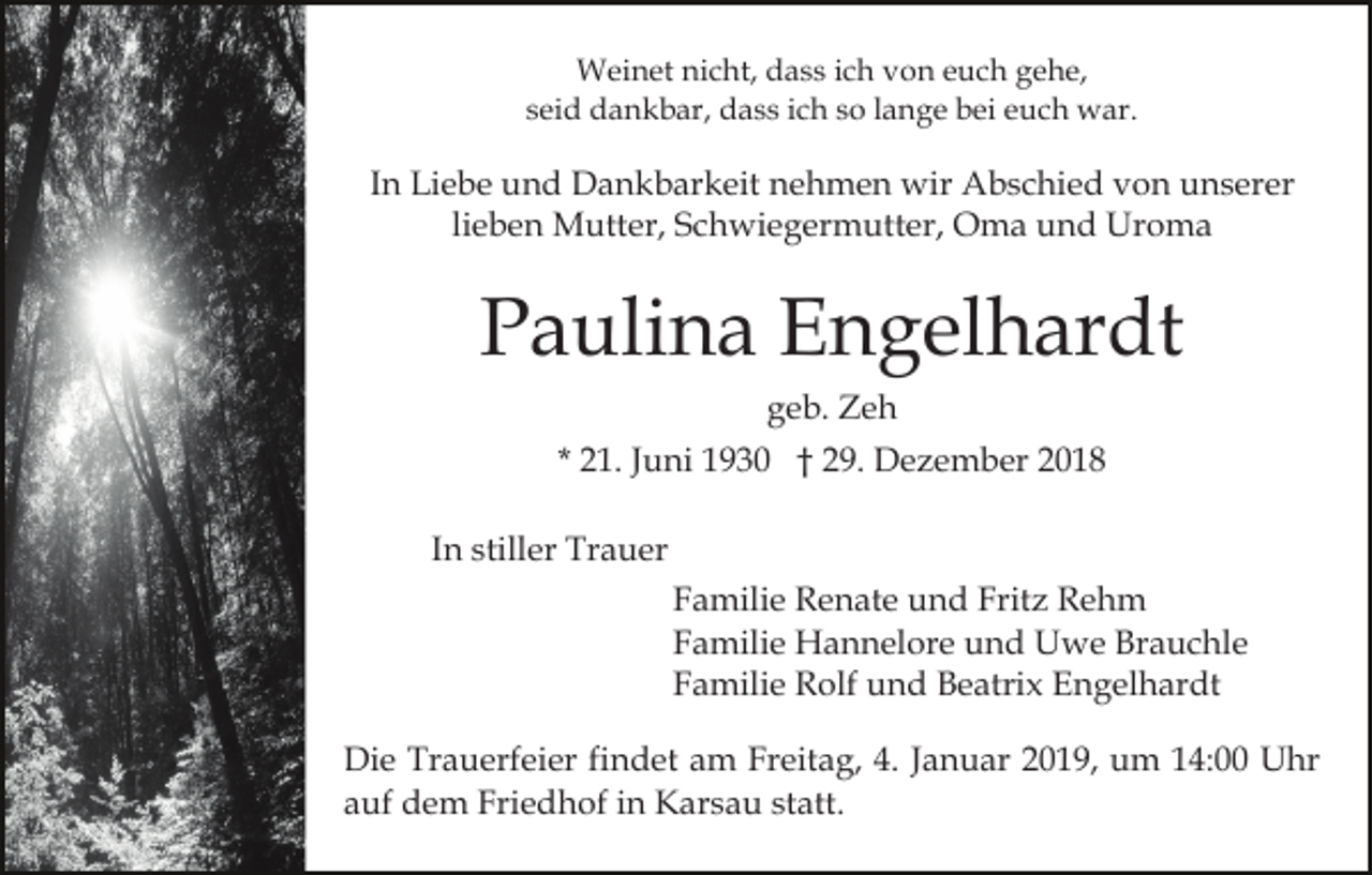 <p>Weinet nicht, dass ich von euch gehe,<br />seid dankbar, dass ich so lange bei euch war.</p><p>In Liebe und Dankbarkeit nehmen wir Abschied von unserer<br />lieben Mutter, Schwiegermutter, Oma und Uroma</p><p>Paulina Engelhardt<br />geb. Zeh<br />* 21. Juni 1930 † 29. Dezember 2018<br />In stiller Trauer<br />Familie Renate und Fritz Rehm<br />Familie Hannelore und Uwe Brauchle<br />Familie Rolf und Beatrix Engelhardt<br />Die Trauerfeier findet am Freitag, 4. Januar 2019, um 14:00 Uhr<br />auf dem Friedhof in Karsau statt.</p>