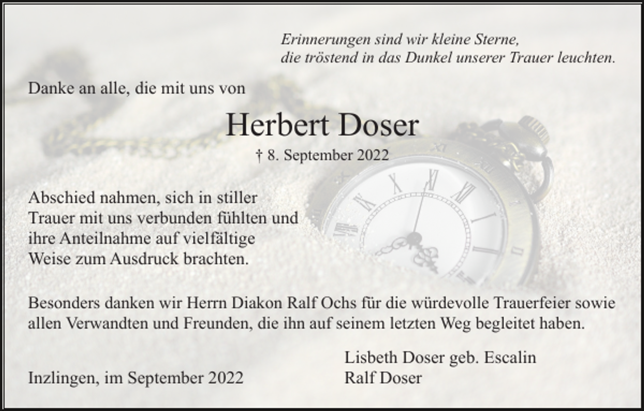 <p>Erinnerungen sind wir kleine Sterne,<br />die tröstend in das Dunkel unserer Trauer leuchten.</p><p>Danke an alle, die mit uns von</p><p>Herbert Doser<br />† 8. September 2022</p><p>Abschied nahmen, sich in stiller<br />Trauer mit uns verbunden fühlten und<br />ihre Anteilnahme auf vielfältige<br />Weise zum Ausdruck brachten.<br />Besonders danken wir Herrn Diakon Ralf Ochs für die würdevolle Trauerfeier sowie<br />allen Verwandten und Freunden, die ihn auf seinem letzten Weg begleitet haben.</p><p>Inzlingen, im September 2022</p><p>Lisbeth Doser geb. Escalin<br />Ralf Doser</p>
