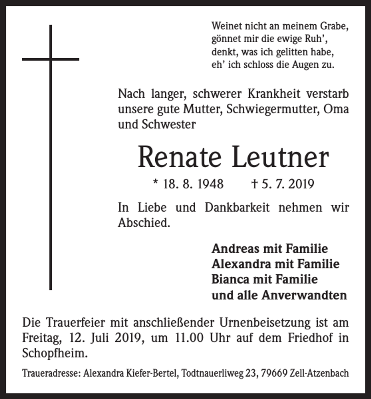 <p>Weinet nicht an meinem Grabe,<br />gönnet mir die ewige Ruh’,<br />denkt, was ich gelitten habe,<br />eh’ ich schloss die Augen zu.</p><p>Nach langer, schwerer Krankheit verstarb<br />unsere gute Mutter, Schwiegermutter, Oma<br />und Schwester</p><p>Renate Leutner<br />* 18. 8. 1948 † 5. 7. 2019<br />In Liebe und Dankbarkeit nehmen wir<br />­A bschied.<br />Andreas mit Familie<br />Alexandra mit Familie<br />Bianca mit Familie<br />und alle Anverwandten<br />Die Trauerfeier mit anschließender Urnenbeisetzung ist am<br />Freitag, 12. Juli 2019, um 11.00 Uhr auf dem Friedhof in<br />Schopfheim.<br />Traueradresse: Alexandra Kiefer-Bertel, Todtnauerliweg 23, 79669 Zell-Atzenbach</p>