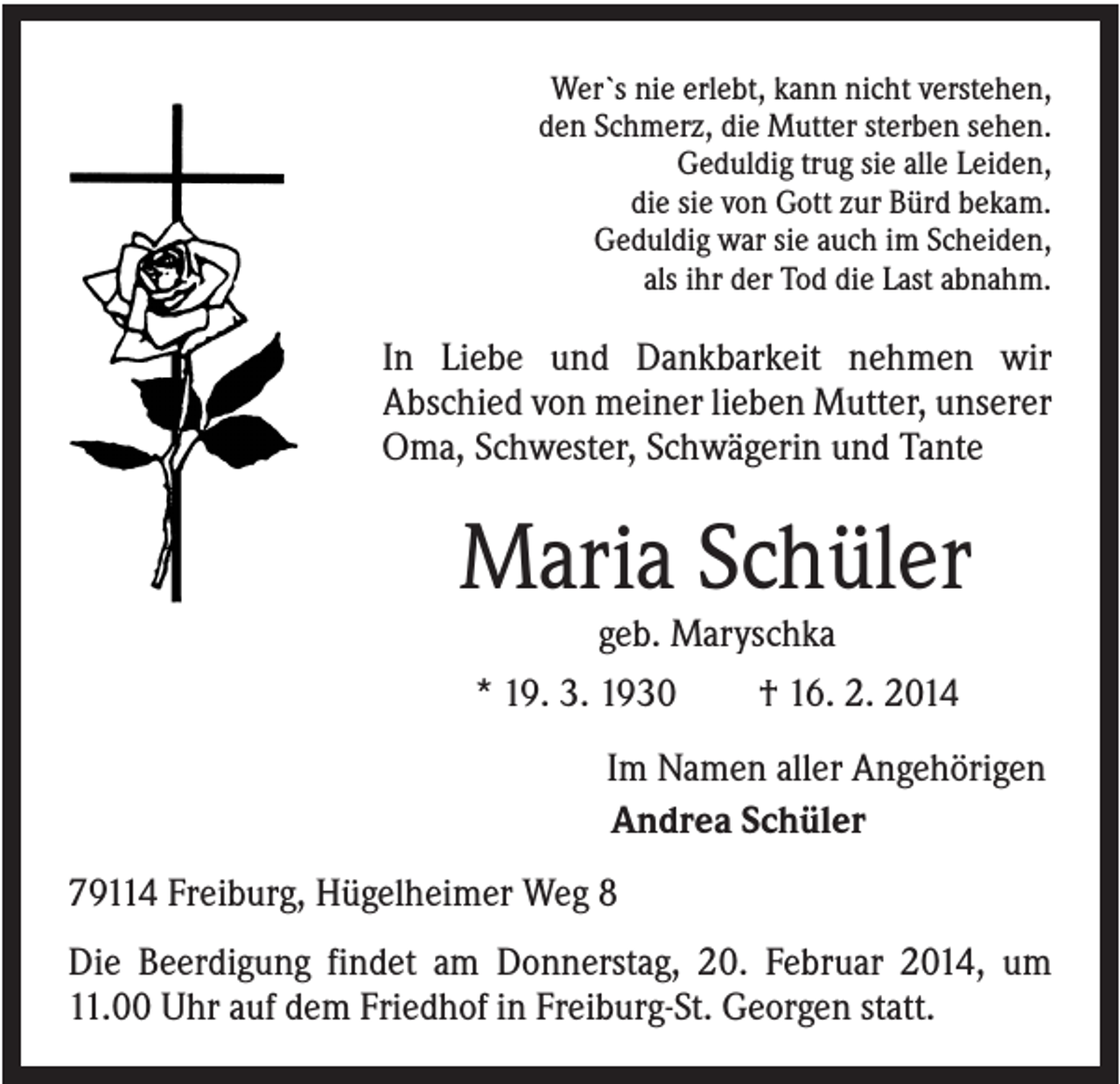 <p>Wer`s nie erlebt, kann nicht verstehen,<br />den Schmerz, die Mutter sterben sehen.<br />Geduldig trug sie alle Leiden,<br />die sie von Gott zur Bürd bekam.<br />Geduldig war sie auch im Scheiden,<br />als ihr der Tod die Last abnahm.</p><p>In Liebe und Dankbarkeit nehmen wir<br />Abschied von meiner lieben Mutter, unserer<br />Oma, Schwester, Schwägerin und Tante</p><p>Maria Schüler<br />geb. Maryschka<br />* 19. 3. 1930</p><p>† 16. 2. 2014</p><p>Im Namen aller Angehörigen<br />Andrea Schüler<br />79114 Freiburg, Hügelheimer Weg 8<br />Die Beerdigung findet am Donnerstag, 20. Februar 2014, um<br />11.00 Uhr auf dem Friedhof in Freiburg-St. Georgen statt.</p>
